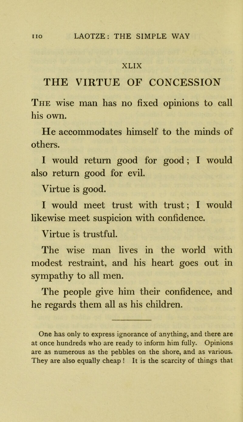 XLIX THE VIRTUE OF CONCESSION The wise man has no fixed opinions to call his own. He accommodates himself to the minds of others. I would return good for good; I would also return good for evil. Virtue is good. I would meet trust with trust; I would likewise meet suspicion with confidence. Virtue is trustful. The wise man lives in the world with modest restraint, and his heart goes out in sympathy to all men. The people give him their confidence, and he regards them all as his children. One has only to express ignorance of anything, and there are at once hundreds who are ready to inform him fully. Opinions are as numerous as the pebbles on the shore, and as various. They are also equally cheap ! It is the scarcity of things that
