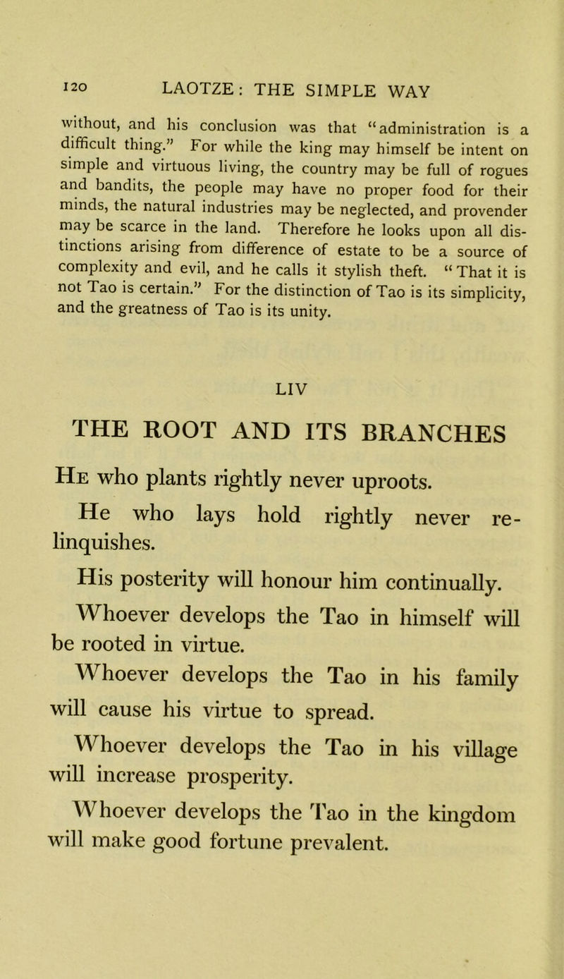 without, and his conclusion was that “administration is a difficult thing.” For while the king may himself be intent on simple and virtuous living, the country may be full of rogues and bandits, the people may have no proper food for their minds, the natural industries may be neglected, and provender may be scarce in the land. Therefore he looks upon all dis- tinctions arising from difference of estate to be a source of complexity and evil, and he calls it stylish theft. “ That it is not Tao is certain.” For the distinction of Tao is its simplicity, and the greatness of Tao is its unity. LIV THE ROOT AND ITS BRANCHES He who plants rightly never uproots. He who lays hold rightly never re- linquishes. His posterity will honour him continually. Whoever develops the Tao in himself will be rooted in virtue. Whoever develops the Tao in his family will cause his virtue to spread. Whoever develops the Tao in his village will increase prosperity. Whoever develops the Tao in the kingdom will make good fortune prevalent.