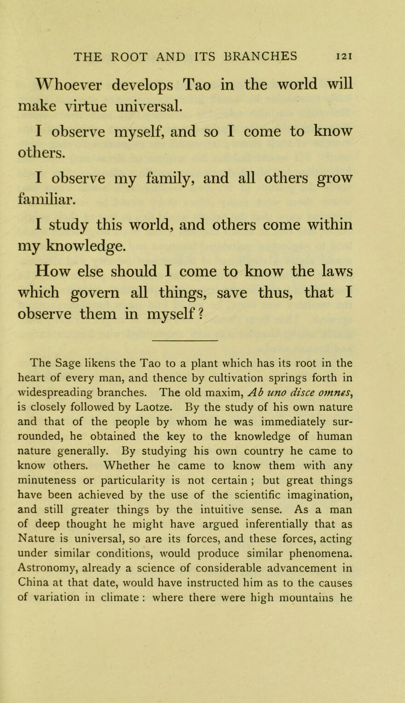 Whoever develops Tao in the world will make virtue universal. I observe myself, and so I come to know others. I observe my family, and all others grow familiar. I study this world, and others come within my knowledge. How else should I come to know the laws which govern all things, save thus, that I observe them in myself? The Sage likens the Tao to a plant which has its root in the heart of every man, and thence by cultivation springs forth in widespreading branches. The old maxim, Ab uno disce omnes, is closely followed by Laotze. By the study of his own nature and that of the people by whom he was immediately sur- rounded, he obtained the key to the knowledge of human nature generally. By studying his own country he came to know others. Whether he came to know them with any minuteness or particularity is not certain ; but great things have been achieved by the use of the scientific imagination, and still greater things by the intuitive sense. As a man of deep thought he might have argued inferentially that as Nature is universal, so are its forces, and these forces, acting under similar conditions, would produce similar phenomena. Astronomy, already a science of considerable advancement in China at that date, would have instructed him as to the causes of variation in climate : where there were high mountains he