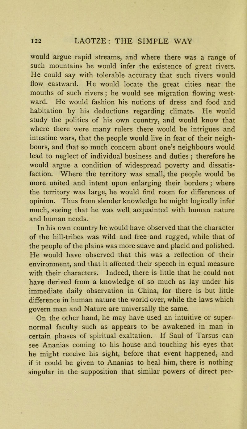 would argue rapid streams, and where there was a range of such mountains he would infer the existence of great rivers. He could say with tolerable accuracy that such rivers would flow eastward. He would locate the great cities near the mouths of such rivers ; he would see migration flowing west- ward. He would fashion his notions of dress and food and habitation by his deductions regarding climate. He would study the politics of his own country, and would know that where there were many rulers there would be intrigues and intestine wars, that the people would live in fear of their neigh- bours, and that so much concern about one’s neighbours would lead to neglect of individual business and duties ; therefore he would argue a condition of widespread poverty and dissatis- faction. Where the territory was small, the people would be more united and intent upon enlarging their borders ; where the territory was large, he would find room for differences of opinion. Thus from slender knowledge he might logically infer much, seeing that he was well acquainted with human nature and human needs. In his own country he would have observed that the character of the hill-tribes was wild and free and rugged, while that of the people of the plains was more suave and placid and polished. He would have observed that this was a reflection of their environment, and that it affected their speech in equal measure with their characters. Indeed, there is little that he could not have derived from a knowledge of so much as lay under his immediate daily observation in China, for there is but little difference in human nature the world over, while the laws which govern man and Nature are universally the same. On the other hand, he may have used an intuitive or super- normal faculty such as appears to be awakened in man in certain phases of spiritual exaltation. If Saul of Tarsus can see Ananias coming to his house and touching his eyes that he might receive his sight, before that event happened, and if it could be given to Ananias to heal him, there is nothing singular in the supposition that similar powers of direct per-