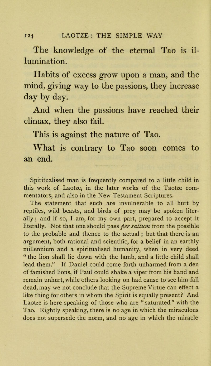 The knowledge of the eternal Tao is il- lumination. Habits of excess grow upon a man, and the mind, giving way to the passions, they increase day by day. And when the passions have reached their climax, they also fail. This is against the nature of Tao. What is contrary to Tao soon comes to an end. Spiritualised man is frequently compared to a little child in this work of Laotze, in the later works of the Taotze com- mentators, and also in the New Testament Scriptures. The statement that such are invulnerable to all hurt by reptiles, wild beasts, and birds of prey may be spoken liter- ally ; and if so, I am, for my own part, prepared to accept it literally. Not that one should pass per saltum from the possible to the probable and thence to the actual; but that there is an argument, both rational and scientific, for a belief in an earthly millennium and a spiritualised humanity, when in very deed “ the lion shall lie down with the lamb, and a little child shall lead them.” If Daniel could come forth unharmed from a den of famished lions, if Paul could shake a viper from his hand and remain unhurt, while others looking on had cause to see him fall dead, may we not conclude that the Supreme Virtue can effect a like thing for others in whom the Spirit is equally present? And Laotze is here speaking of those who are “saturated” with the Tao. Rightly speaking, there is no age in which the miraculous does not supersede the norm, and no age in which the miracle