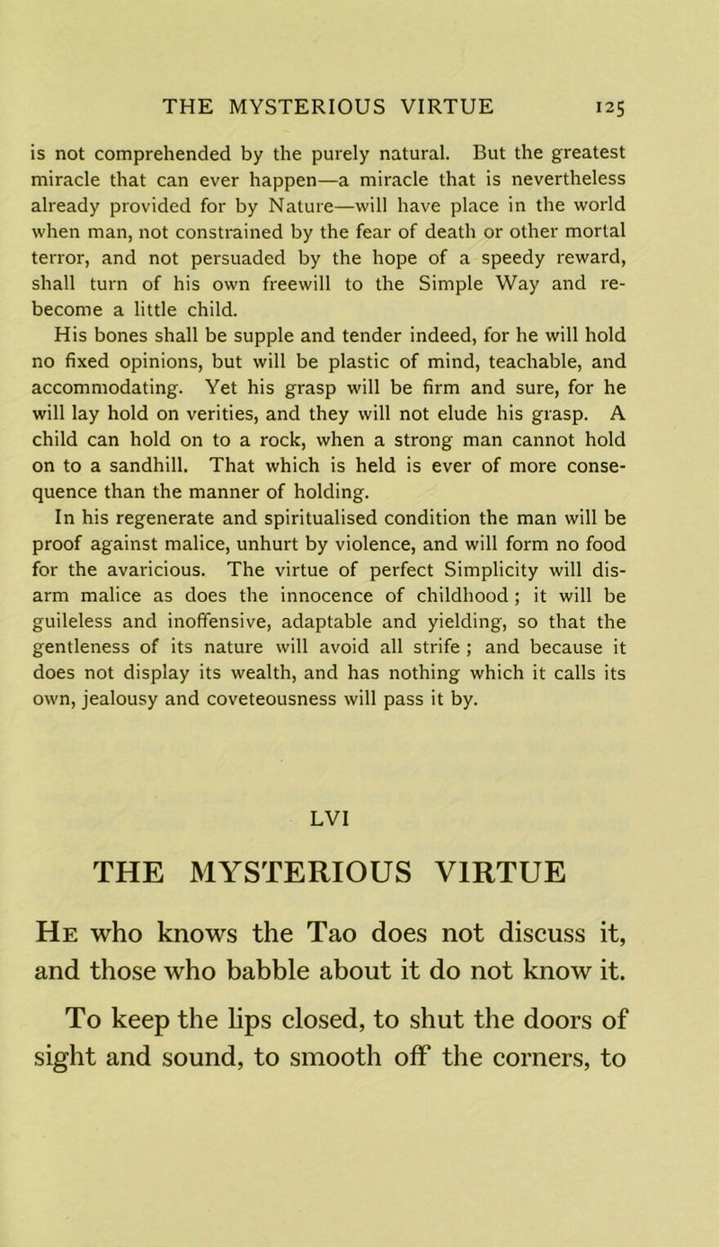 is not comprehended by the purely natural. But the greatest miracle that can ever happen—a miracle that is nevertheless already provided for by Nature—will have place in the world when man, not constrained by the fear of death or other mortal terror, and not persuaded by the hope of a speedy reward, shall turn of his own freewill to the Simple Way and re- become a little child. His bones shall be supple and tender indeed, for he will hold no fixed opinions, but will be plastic of mind, teachable, and accommodating. Yet his grasp will be firm and sure, for he will lay hold on verities, and they will not elude his grasp. A child can hold on to a rock, when a strong man cannot hold on to a sandhill. That which is held is ever of more conse- quence than the manner of holding. In his regenerate and spiritualised condition the man will be proof against malice, unhurt by violence, and will form no food for the avaricious. The virtue of perfect Simplicity will dis- arm malice as does the innocence of childhood ; it will be guileless and inoffensive, adaptable and yielding, so that the gentleness of its nature will avoid all strife ; and because it does not display its wealth, and has nothing which it calls its own, jealousy and coveteousness will pass it by. LVI THE MYSTERIOUS VIRTUE He who knows the Tao does not discuss it, and those who babble about it do not know it. To keep the lips closed, to shut the doors of sight and sound, to smooth off the comers, to
