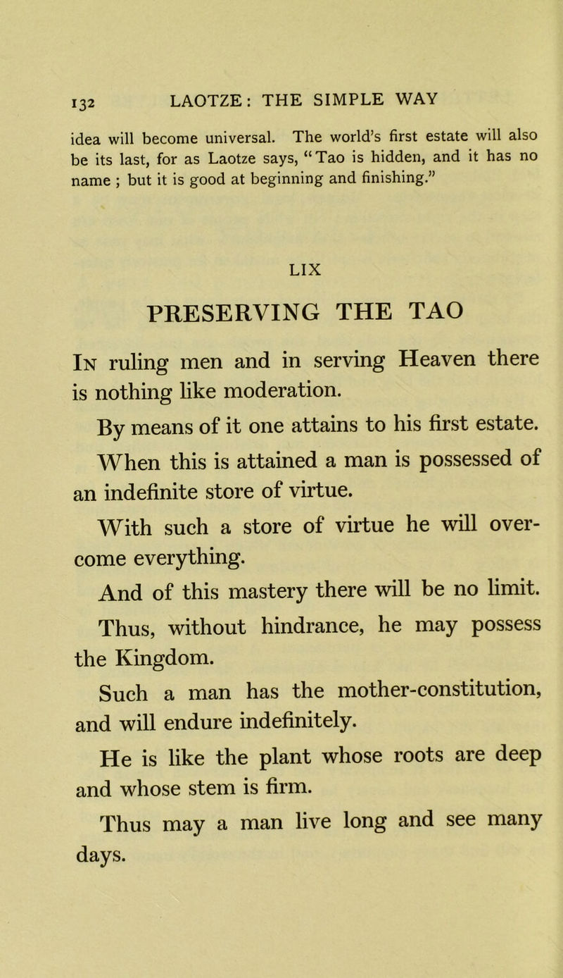 idea will become universal. The world’s first estate will also be its last, for as Laotze says, “Tao is hidden, and it has no name ; but it is good at beginning and finishing.” LIX PRESERVING THE TAO In ruling men and in serving Heaven there is nothing like moderation. By means of it one attains to his first estate. When this is attained a man is possessed of an indefinite store of virtue. With such a store of virtue he will over- come everything. And of this mastery there will be no limit. Thus, without hindrance, he may possess the Kingdom. Such a man has the mother-constitution, and will endure indefinitely. He is like the plant whose roots are deep and whose stem is firm. Thus may a man live long and see many days.