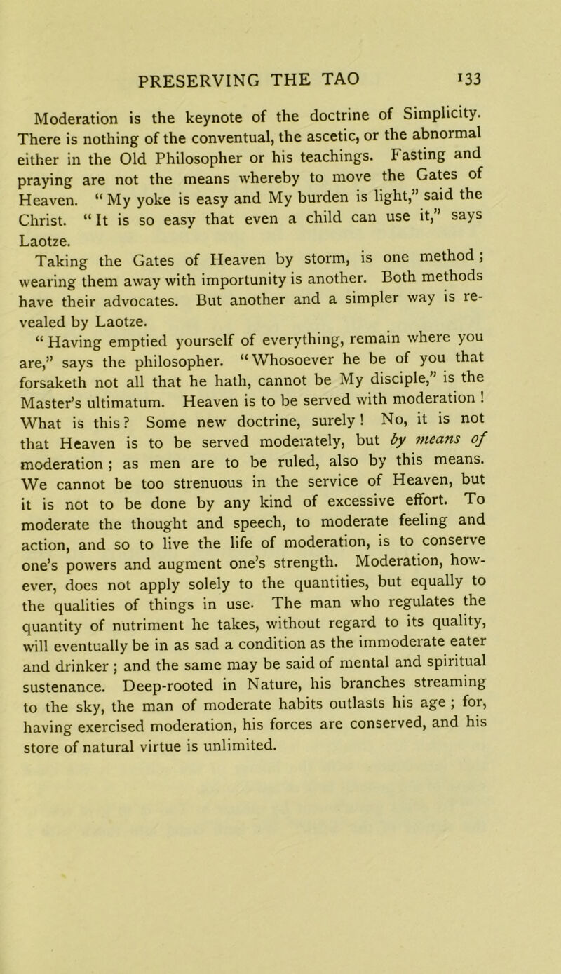 Moderation is the keynote of the doctrine of Simplicity. There is nothing of the conventual, the ascetic, or the abnormal either in the Old Philosopher or his teachings. Fasting and praying are not the means whereby to move the Gates of Heaven. “ My yoke is easy and My burden is light,” said the Christ. “It is so easy that even a child can use it,” says Laotze. Taking the Gates of Heaven by storm, is one method ; wearing them away with importunity is another. Both methods have their advocates. But another and a simpler way is re- vealed by Laotze. “ Having emptied yourself of everything, remain where you are,” says the philosopher. “Whosoever he be of you that forsaketh not all that he hath, cannot be My disciple, is the Master’s ultimatum. Heaven is to be served with moderation ! What is this? Some new doctrine, surely! No, it is not that Heaven is to be served moderately, but by tneans of moderation ; as men are to be ruled, also by this means. We cannot be too strenuous in the service of Heaven, but it is not to be done by any kind of excessive effort. To moderate the thought and speech, to moderate feeling and action, and so to live the life of moderation, is to conserve one’s powers and augment one’s strength. Moderation, how- ever, does not apply solely to the quantities, but equally to the qualities of things in use- The man who regulates the quantity of nutriment he takes, without regard to its quality, will eventually be in as sad a condition as the immoderate eater and drinker ; and the same may be said of mental and spiritual sustenance. Deep-rooted in Nature, his branches streaming to the sky, the man of moderate habits outlasts his age ; for, having exercised moderation, his forces are conserved, and his store of natural virtue is unlimited.