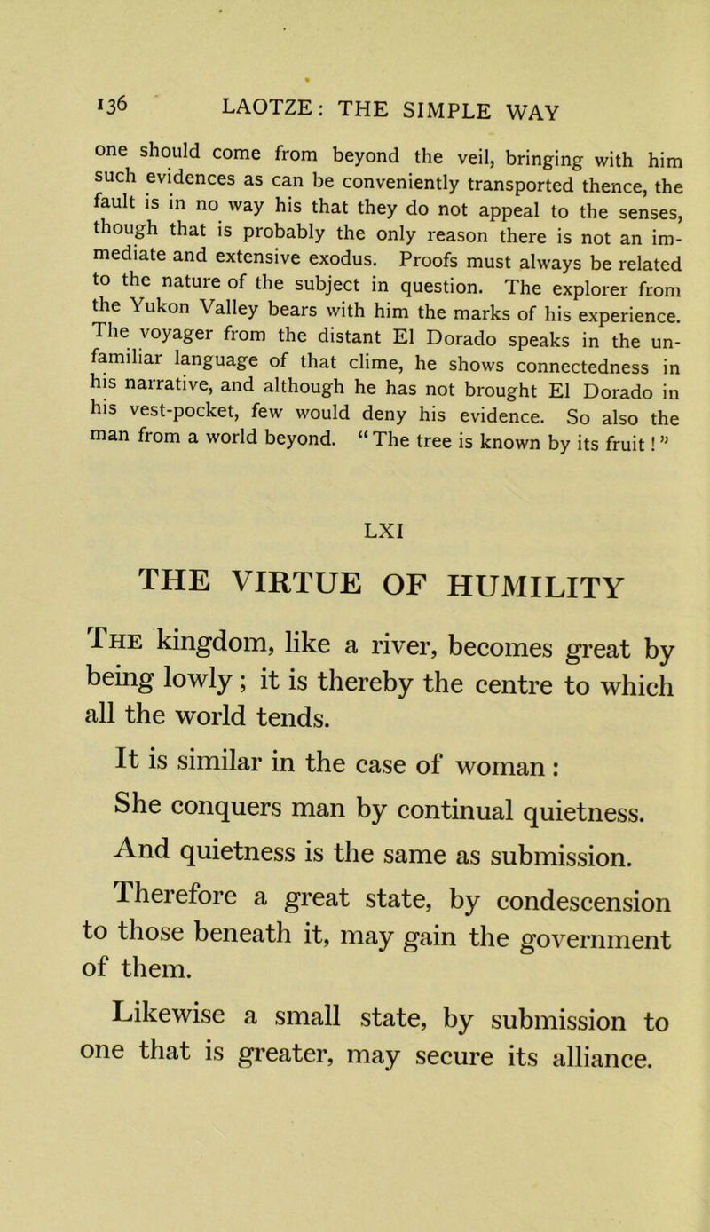 one should come from beyond the veil, bringing with him such evidences as can be conveniently transported thence, the fault is in no way his that they do not appeal to the senses, though that is probably the only reason there is not an im- mediate and extensive exodus. Proofs must always be related to the nature of the subject in question. The explorer from the Yukon Valley bears with him the marks of his experience. The voyager from the distant El Dorado speaks in the un- familiar language of that clime, he shows connectedness in his narrative, and although he has not brought El Dorado in his vest-pocket, few would deny his evidence. So also the man from a world beyond. “ The tree is known by its fruit! ” LXI THE VIRTUE OF HUMILITY The kingdom, like a river, becomes great by being lowly ; it is thereby the centre to which all the world tends. It is similar in the case of woman: She conquers man by continual quietness. And quietness is the same as submission. Therefore a great state, by condescension to those beneath it, may gain the government of them. Likewise a small state, by submission to one that is greater, may secure its alliance.