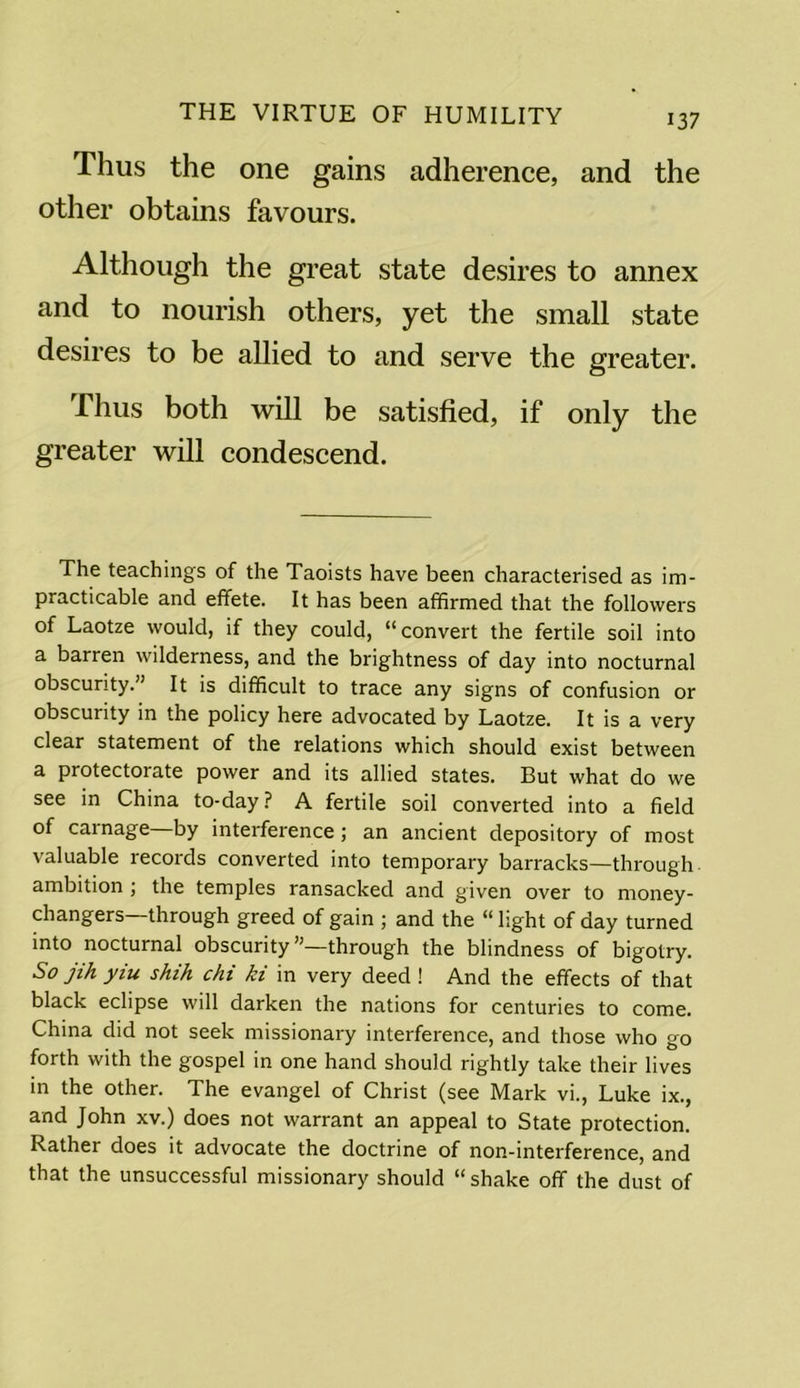 Thus the one gains adherence, and the other obtains favours. Although the great state desires to annex and to nourish others, yet the small state desires to be allied to and serve the greater. Thus both will be satisfied, if only the greater will condescend. The teachings of the Taoists have been characterised as im- practicable and effete. It has been affirmed that the followers of Laotze would, if they could, “convert the fertile soil into a barren wilderness, and the brightness of day into nocturnal obscurity.” It is difficult to trace any signs of confusion or obscurity in the policy here advocated by Laotze. It is a very clear statement of the relations which should exist between a protectorate power and its allied states. But what do we see in China to-day ? A fertile soil converted into a field of carnage—by interference ; an ancient depository of most valuable records converted into temporary barracks—through ambition , the temples ransacked and given over to money- changers—through greed of gain ; and the “ light of day turned into nocturnal obscurity”—through the blindness of bigotry. So jih yiu shih chi ki in very deed ! And the effects of that black eclipse will darken the nations for centuries to come. China did not seek missionary interference, and those who go forth with the gospel in one hand should rightly take their lives in the other. The evangel of Christ (see Mark vi., Luke ix., and John xv.) does not warrant an appeal to State protection. Rather does it advocate the doctrine of non-interference, and that the unsuccessful missionary should “ shake off the dust of