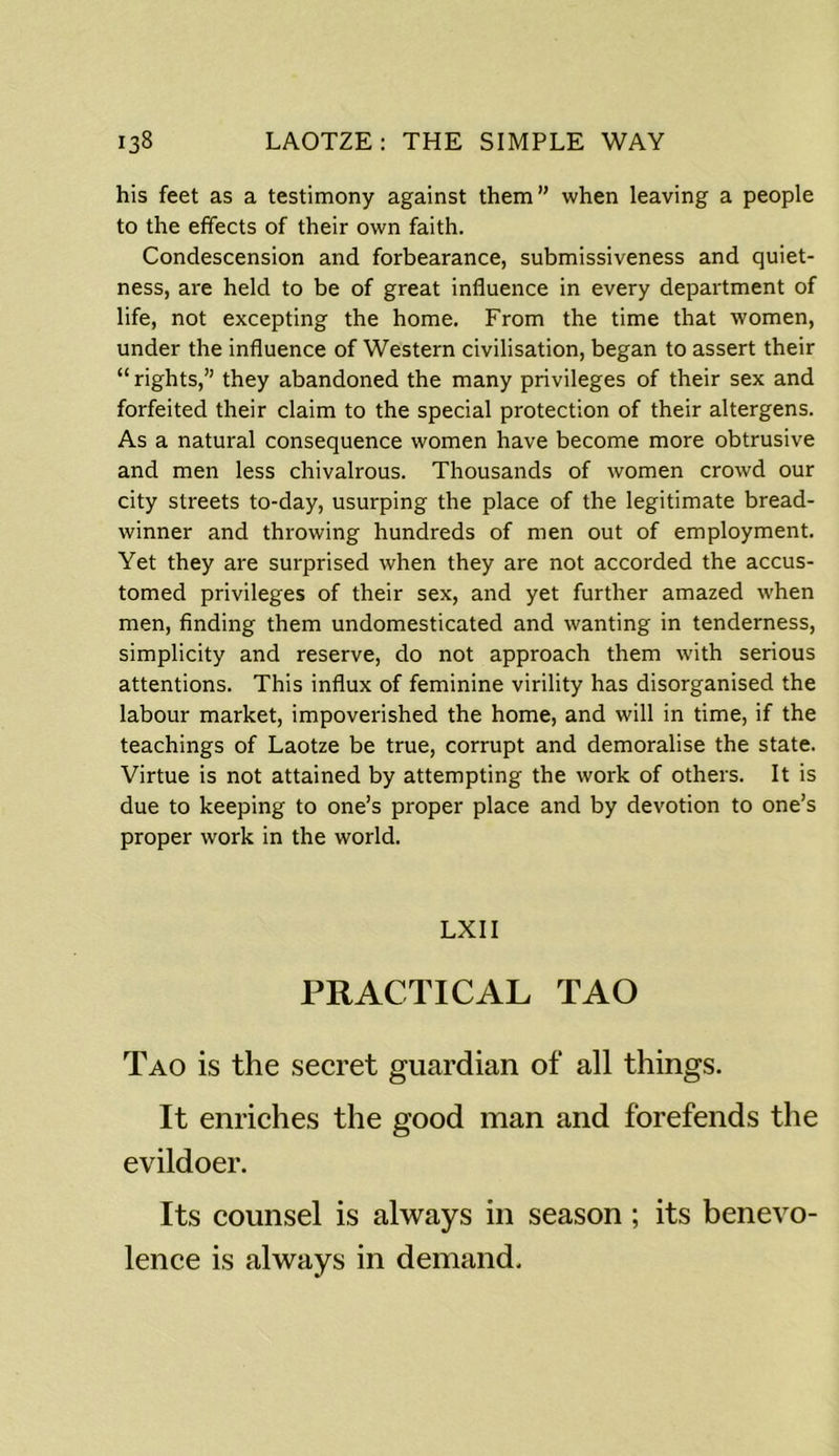 his feet as a testimony against them” when leaving a people to the effects of their own faith. Condescension and forbearance, submissiveness and quiet- ness, are held to be of great influence in every department of life, not excepting the home. From the time that women, under the influence of Western civilisation, began to assert their “ rights,” they abandoned the many privileges of their sex and forfeited their claim to the special protection of their altergens. As a natural consequence women have become more obtrusive and men less chivalrous. Thousands of women crowd our city streets to-day, usurping the place of the legitimate bread- winner and throwing hundreds of men out of employment. Yet they are surprised when they are not accorded the accus- tomed privileges of their sex, and yet further amazed when men, finding them undomesticated and wanting in tenderness, simplicity and reserve, do not approach them with serious attentions. This influx of feminine virility has disorganised the labour market, impoverished the home, and will in time, if the teachings of Laotze be true, corrupt and demoralise the state. Virtue is not attained by attempting the work of others. It is due to keeping to one’s proper place and by devotion to one’s proper work in the world. LXII PRACTICAL TAO Tao is the secret guardian of all things. It enriches the good man and forefends the evildoer. Its counsel is always in season; its benevo- lence is always in demand.