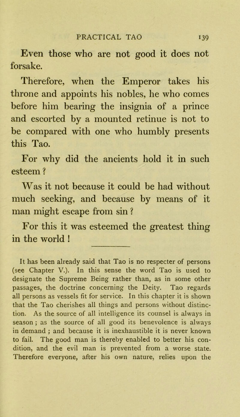 Even those who are not good it does not forsake. Therefore, when the Emperor takes his throne and appoints his nobles, he who comes before him bearing the insignia of a prince and escorted by a mounted retinue is not to be compared with one who humbly presents this Tao. For why did the ancients hold it in such esteem ? Was it not because it could be had without much seeking, and because by means of it man might escape from sin ? For this it was esteemed the greatest thing in the world ! It has been already said that Tao is no respecter of persons (see Chapter V.). In this sense the word Tao is used to designate the Supreme Being rather than, as in some other passages, the doctrine concerning the Deity. Tao regards all persons as vessels fit for service. In this chapter it is shown that the Tao cherishes all things and persons without distinc- tion. As the source of all intelligence its counsel is always in season ; as the source of all good its benevolence is always in demand ; and because it is inexhaustible it is never known to fail. The good man is thereby enabled to better his con- dition, and the evil man is prevented from a worse state. Therefore everyone, after his own nature, relies upon the