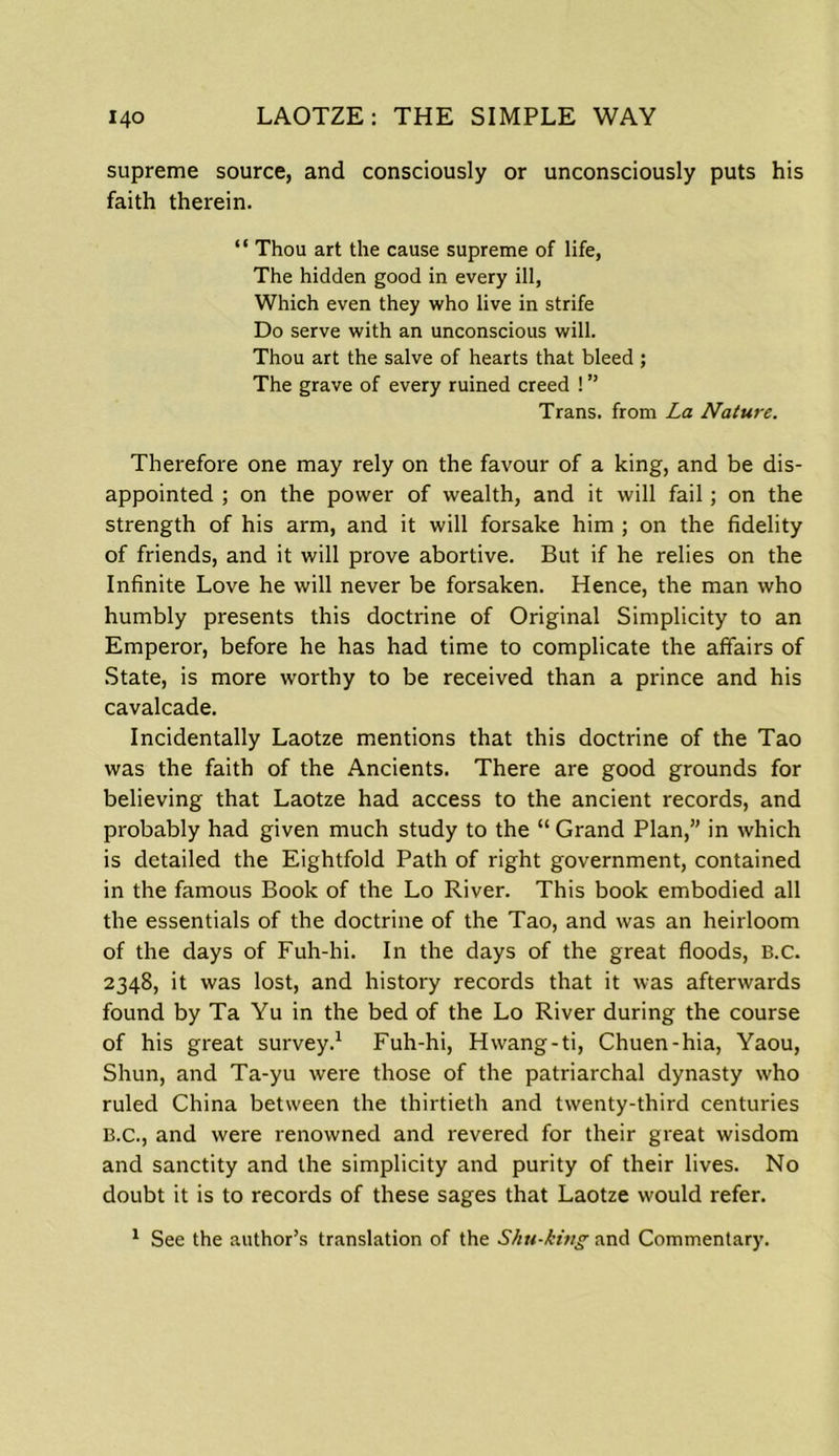 supreme source, and consciously or unconsciously puts his faith therein. “ Thou art the cause supreme of life, The hidden good in every ill, Which even they who live in strife Do serve with an unconscious will. Thou art the salve of hearts that bleed; The grave of every ruined creed ! ” Trans, from La Nature. Therefore one may rely on the favour of a king, and be dis- appointed ; on the power of wealth, and it will fail; on the strength of his arm, and it will forsake him ; on the fidelity of friends, and it will prove abortive. But if he relies on the Infinite Love he will never be forsaken. Hence, the man who humbly presents this doctrine of Original Simplicity to an Emperor, before he has had time to complicate the affairs of State, is more worthy to be received than a prince and his cavalcade. Incidentally Laotze mentions that this doctrine of the Tao was the faith of the Ancients. There are good grounds for believing that Laotze had access to the ancient records, and probably had given much study to the “ Grand Plan,” in which is detailed the Eightfold Path of right government, contained in the famous Book of the Lo River. This book embodied all the essentials of the doctrine of the Tao, and was an heirloom of the days of Fuh-hi. In the days of the great floods, B.c. 2348, it was lost, and history records that it was afterwards found by Ta Yu in the bed of the Lo River during the course of his great survey.1 Fuh-hi, Hwang-ti, Chuen-hia, Yaou, Shun, and Ta-yu were those of the patriarchal dynasty who ruled China between the thirtieth and twenty-third centuries B.c., and were renowned and revered for their great wisdom and sanctity and the simplicity and purity of their lives. No doubt it is to records of these sages that Laotze would refer. 1 See the author’s translation of the Shu-ki?ig and Commentary.