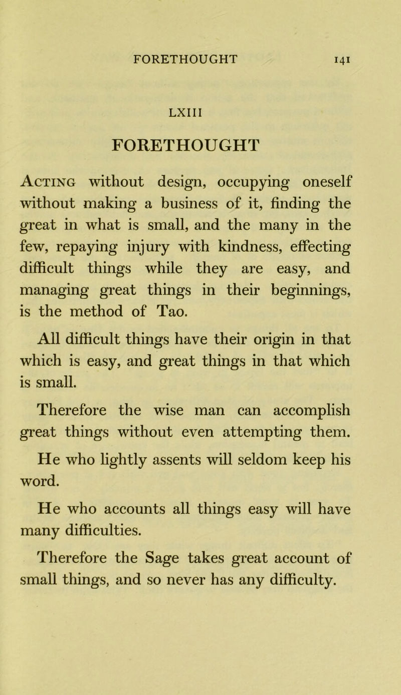 LXIII FORETHOUGHT Acting without design, occupying oneself without making a business of it, finding the great in what is small, and the many in the few, repaying injury with kindness, effecting difficult things while they are easy, and managing great things in their beginnings, is the method of Tao. All difficult things have their origin in that which is easy, and great things in that which is small. Therefore the wise man can accomplish great things without even attempting them. He who lightly assents will seldom keep his word. He who accounts all things easy will have many difficulties. Therefore the Sage takes great account of small things, and so never has any difficulty.