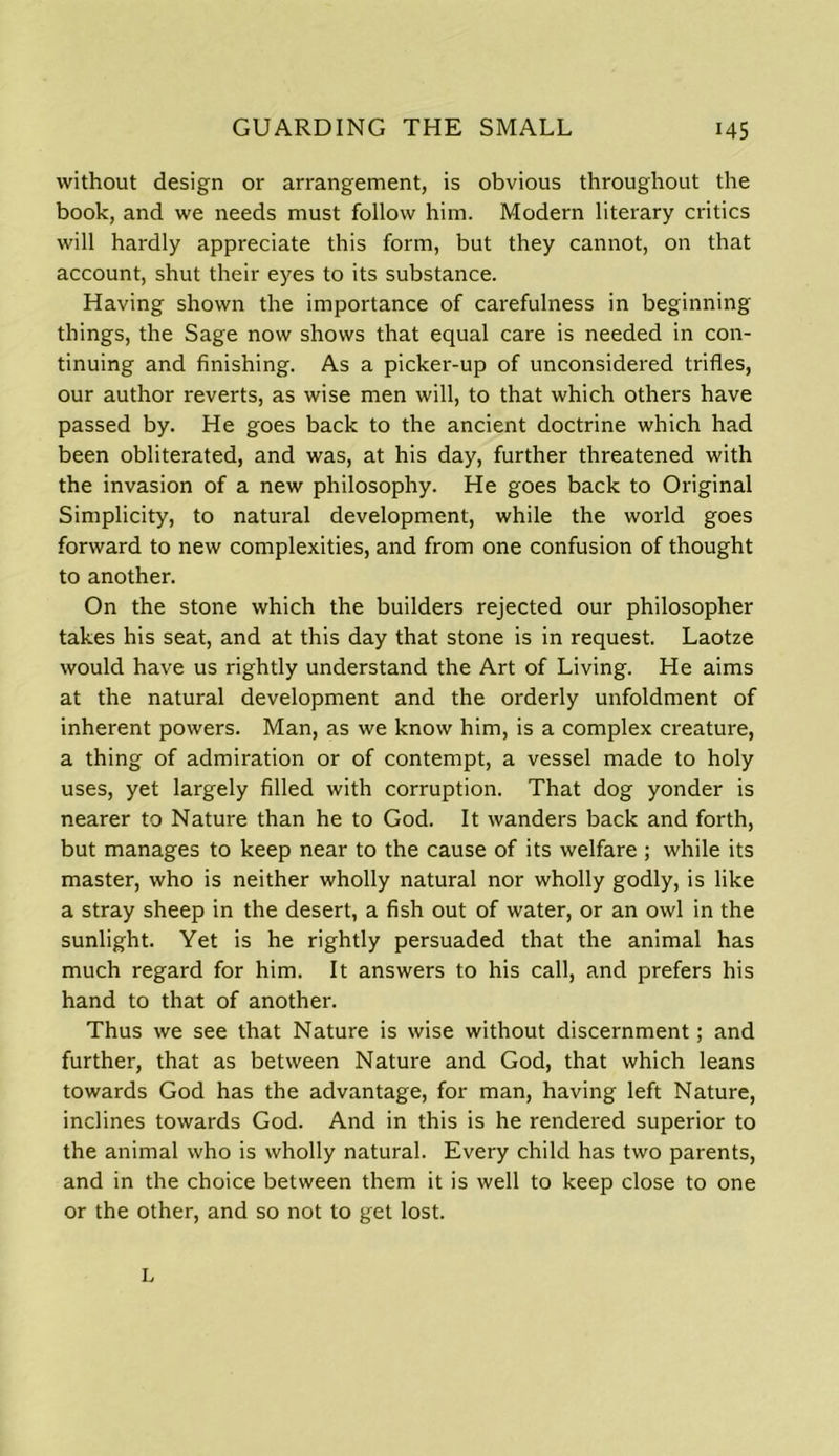 without design or arrangement, is obvious throughout the book, and we needs must follow him. Modern literary critics will hardly appreciate this form, but they cannot, on that account, shut their eyes to its substance. Having shown the importance of carefulness in beginning things, the Sage now shows that equal care is needed in con- tinuing and finishing. As a picker-up of unconsidered trifles, our author reverts, as wise men will, to that which others have passed by. He goes back to the ancient doctrine which had been obliterated, and was, at his day, further threatened with the invasion of a new philosophy. He goes back to Original Simplicity, to natural development, while the world goes forward to new complexities, and from one confusion of thought to another. On the stone which the builders rejected our philosopher takes his seat, and at this day that stone is in request. Laotze would have us rightly understand the Art of Living. He aims at the natural development and the orderly unfoldment of inherent powers. Man, as we know him, is a complex creature, a thing of admiration or of contempt, a vessel made to holy uses, yet largely filled with corruption. That dog yonder is nearer to Nature than he to God. It wanders back and forth, but manages to keep near to the cause of its welfare ; while its master, who is neither wholly natural nor wholly godly, is like a stray sheep in the desert, a fish out of water, or an owl in the sunlight. Yet is he rightly persuaded that the animal has much regard for him. It answers to his call, and prefers his hand to that of another. Thus we see that Nature is wise without discernment; and further, that as between Nature and God, that which leans towards God has the advantage, for man, having left Nature, inclines towards God. And in this is he rendered superior to the animal who is wholly natural. Every child has two parents, and in the choice between them it is well to keep close to one or the other, and so not to get lost. L