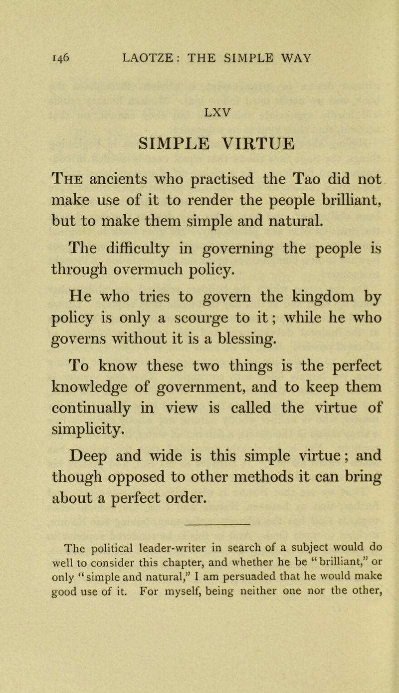 LXV SIMPLE VIRTUE The ancients who practised the Tao did not make use of it to render the people brilliant, but to make them simple and natural. The difficulty in governing the people is through overmuch policy. He who tries to govern the kingdom by policy is only a scourge to it; while he who governs without it is a blessing. To know these two things is the perfect knowledge of government, and to keep them continually in view is called the virtue of simplicity. Deep and wide is this simple virtue; and though opposed to other methods it can bring about a perfect order. The political leader-writer in search of a subject would do well to consider this chapter, and whether he be “ brilliant,” or only “simple and natural,” I am persuaded that he would make good use of it. For myself, being neither one nor the other,