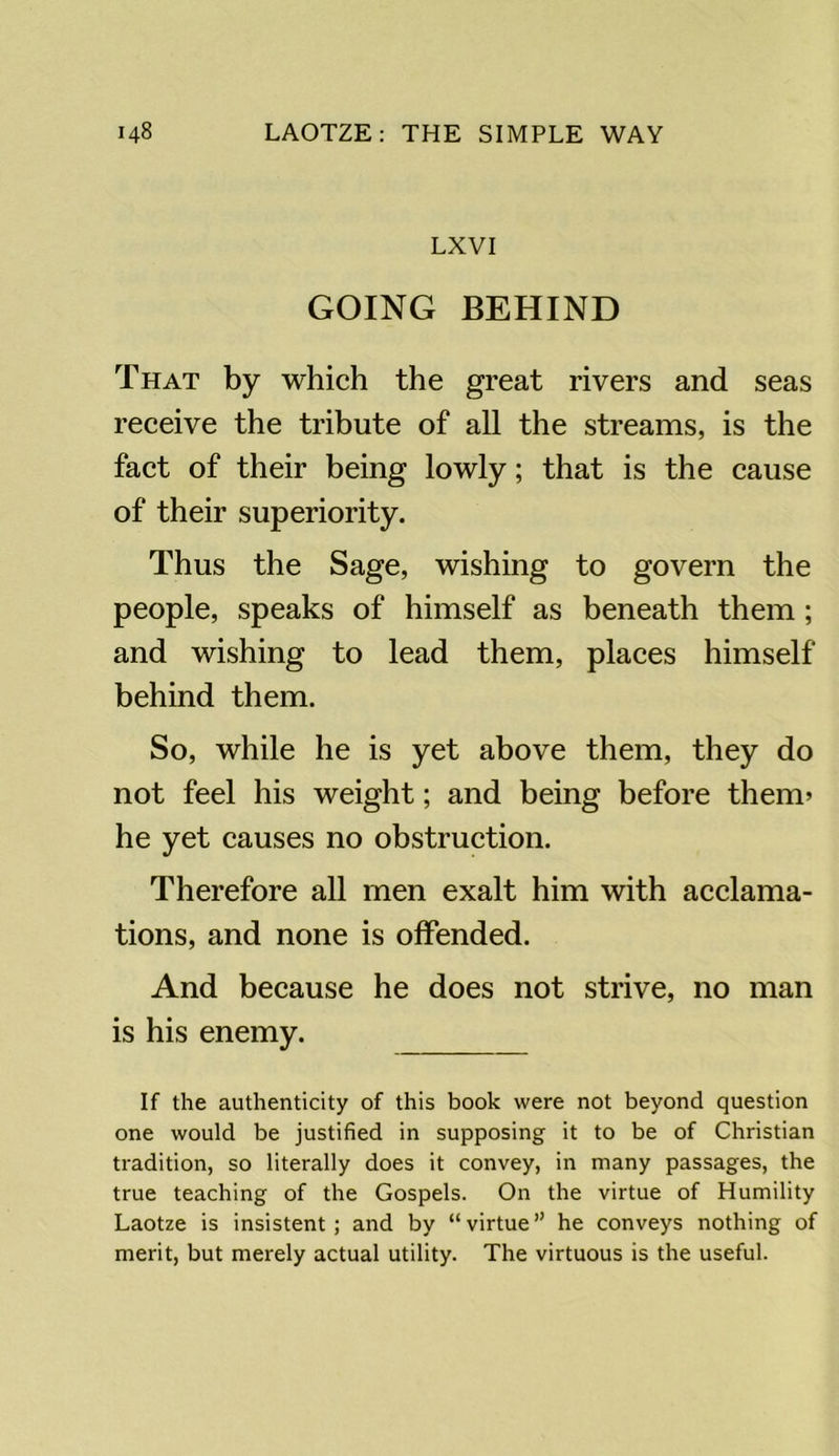 LXVI GOING BEHIND That by which the great rivers and seas receive the tribute of all the streams, is the fact of their being lowly; that is the cause of their superiority. Thus the Sage, wishing to govern the people, speaks of himself as beneath them; and wishing to lead them, places himself behind them. So, while he is yet above them, they do not feel his weight; and being before them’ he yet causes no obstruction. Therefore all men exalt him with acclama- tions, and none is offended. And because he does not strive, no man is his enemy. If the authenticity of this book were not beyond question one would be justified in supposing it to be of Christian tradition, so literally does it convey, in many passages, the true teaching of the Gospels. On the virtue of Humility Laotze is insistent ; and by “ virtue ” he conveys nothing of merit, but merely actual utility. The virtuous is the useful.
