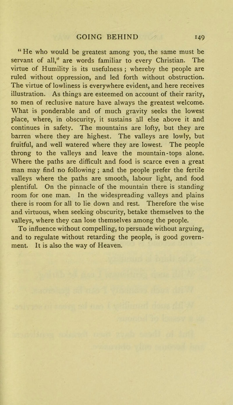 “ He who would be greatest among you, the same must be servant of all,” are words familiar to every Christian. The virtue of Humility is its usefulness ; whereby the people are ruled without oppression, and led forth without obstruction. The virtue of lowliness is everywhere evident, and here receives illustration. As things are esteemed on account of their rarity, so men of reclusive nature have always the greatest welcome. What is ponderable and of much gravity seeks the lowest place, where, in obscurity, it sustains all else above it and continues in safety. The mountains are lofty, but they are barren where they are highest. The valleys are lowly, but fruitful, and well watered where they are lowest. The people throng to the valleys and leave the mountain-tops alone. Where the paths are difficult and food is scarce even a great man may find no following ; and the people prefer the fertile valleys where the paths are smooth, labour light, and food plentiful. On the pinnacle of the mountain there is standing room for one man. In the widespreading valleys and plains there is room for all to lie down and rest. Therefore the wise and virtuous, when seeking obscurity, betake themselves to the valleys, where they can lose themselves among the people. To influence without compelling, to persuade without arguing, and to regulate without retarding the people, is good govern- ment. It is also the way of Heaven.