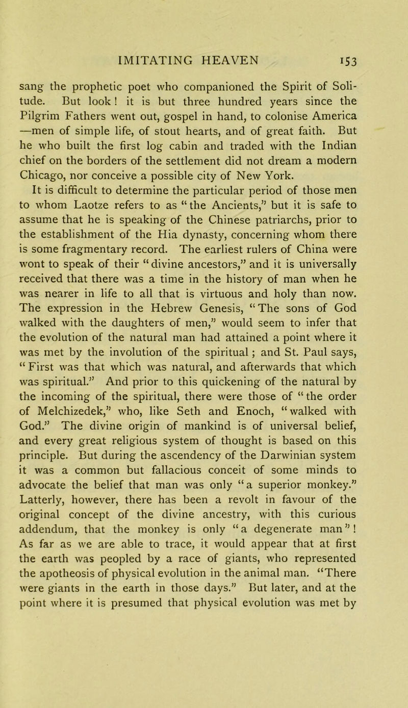 sang the prophetic poet who companioned the Spirit of Soli- tude. But look! it is but three hundred years since the Pilgrim Fathers went out, gospel in hand, to colonise America —men of simple life, of stout hearts, and of great faith. But he who built the first log cabin and traded with the Indian chief on the borders of the settlement did not dream a modern Chicago, nor conceive a possible city of New York. It is difficult to determine the particular period of those men to whom Laotze refers to as “ the Ancients,” but it is safe to assume that he is speaking of the Chinese patriarchs, prior to the establishment of the Hia dynasty, concerning whom there is some fragmentary record. The earliest rulers of China were wont to speak of their “divine ancestors,” and it is universally received that there was a time in the history of man when he was nearer in life to all that is virtuous and holy than now. The expression in the Hebrew Genesis, “ The sons of God walked with the daughters of men,” would seem to infer that the evolution of the natural man had attained a point where it was met by the involution of the spiritual; and St. Paul says, “ First was that which was natural, and afterwards that which was spiritual.” And prior to this quickening of the natural by the incoming of the spiritual, there were those of “ the order of Melchizedek,” who, like Seth and Enoch, “ walked with God.” The divine origin of mankind is of universal belief, and every great religious system of thought is based on this principle. But during the ascendency of the Darwinian system it was a common but fallacious conceit of some minds to advocate the belief that man was only “a superior monkey.” Latterly, however, there has been a revolt in favour of the original concept of the divine ancestry, with this curious addendum, that the monkey is only “a degenerate man”! As far as we are able to trace, it would appear that at first the earth was peopled by a race of giants, who represented the apotheosis of physical evolution in the animal man. “There were giants in the earth in those days.” But later, and at the point where it is presumed that physical evolution was met by