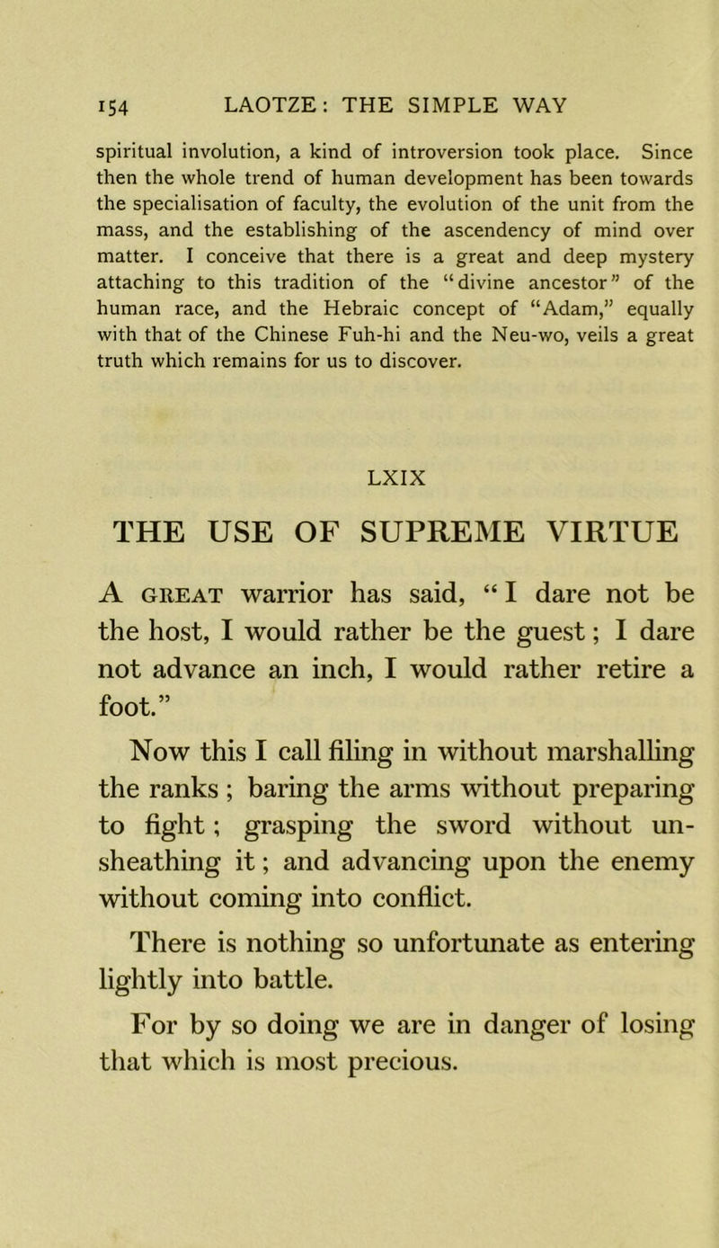 spiritual involution, a kind of introversion took place. Since then the whole trend of human development has been towards the specialisation of faculty, the evolution of the unit from the mass, and the establishing of the ascendency of mind over matter. I conceive that there is a great and deep mystery attaching to this tradition of the “divine ancestor” of the human race, and the Hebraic concept of “Adam,” equally with that of the Chinese Fuh-hi and the Neu-wo, veils a great truth which remains for us to discover. LXIX THE USE OF SUPREME VIRTUE A great warrior has said, “ I dare not be the host, I would rather be the guest; I dare not advance an inch, I would rather retire a foot.” Now this I call filing in without marshalling the ranks ; baring the arms without preparing to fight; grasping the sword without un- sheathing it; and advancing upon the enemy without coming into conflict. There is nothing so unfortunate as entering lightly into battle. For by so doing we are in danger of losing that which is most precious.