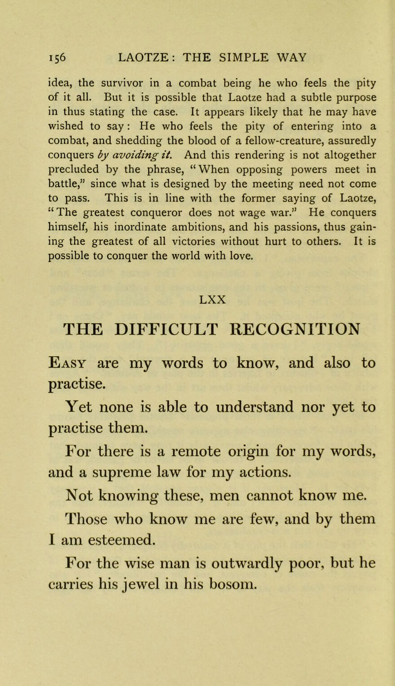 idea, the survivor in a combat being he who feels the pity of it all. But it is possible that Laotze had a subtle purpose in thus stating the case. It appears likely that he may have wished to say: He who feels the pity of entering into a combat, and shedding the blood of a fellow-creature, assuredly conquers by avoiding it. And this rendering is not altogether precluded by the phrase, “When opposing powers meet in battle,” since what is designed by the meeting need not come to pass. This is in line with the former saying of Laotze, “ The greatest conqueror does not wage war.” He conquers himself, his inordinate ambitions, and his passions, thus gain- ing the greatest of all victories without hurt to others. It is possible to conquer the world with love. LXX THE DIFFICULT RECOGNITION Easy are my words to know, and also to practise. Yet none is able to understand nor yet to practise them. For there is a remote origin for my words, and a supreme law for my actions. Not knowing these, men cannot know me. Those who know me are few, and by them I am esteemed. For the wise man is outwardly poor, but he carries his jewel in his bosom.