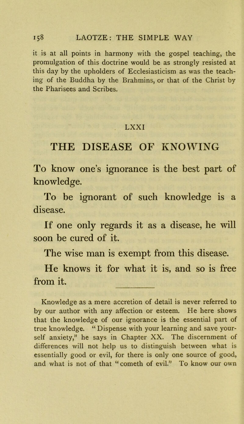 it is at all points in harmony with the gospel teaching, the promulgation of this doctrine would be as strongly resisted at this day by the upholders of Ecclesiasticism as was the teach- ing of the Buddha by the Brahmins, or that of the Christ by the Pharisees and Scribes. LXXI THE DISEASE OF KNOWING To know one’s ignorance is the best part of knowledge. To be ignorant of such knowledge is a disease. If one only regards it as a disease, he will soon be cured of it. The wise man is exempt from this disease. He knows it for what it is, and so is free from it. Knowledge as a mere accretion of detail is never referred to by our author with any affection or esteem. He here shows that the knowledge of our ignorance is the essential part of true knowledge. “ Dispense with your learning and save your- self anxiety,” he says in Chapter XX. The discernment of differences will not help us to distinguish between what is essentially good or evil, for there is only one source of good, and what is not of that “cometh of evil.” To know our own