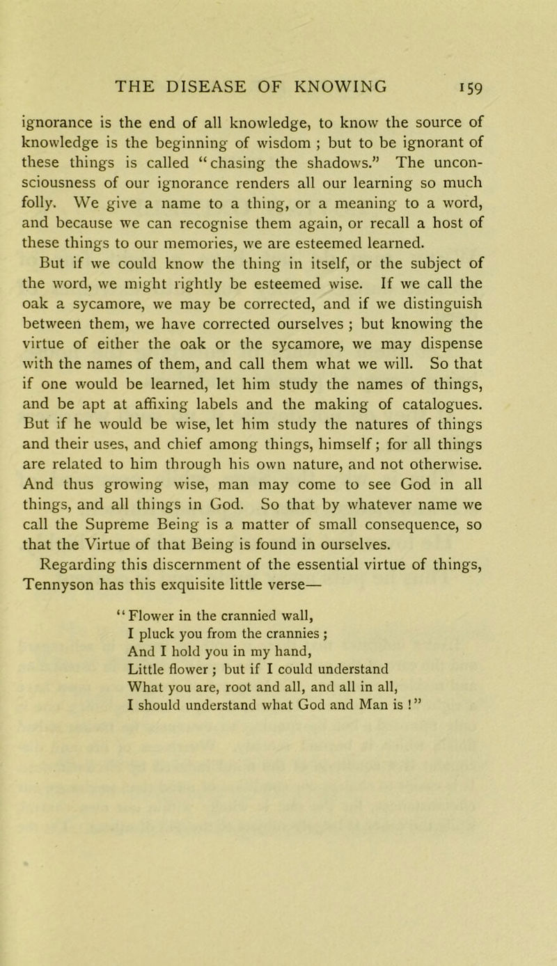 ignorance is the end of all knowledge, to know the source of knowledge is the beginning of wisdom ; but to be ignorant of these things is called “chasing the shadows.” The uncon- sciousness of our ignorance renders all our learning so much folly. We give a name to a thing, or a meaning to a word, and because we can recognise them again, or recall a host of these things to our memories, we are esteemed learned. But if we could know the thing in itself, or the subject of the word, we might rightly be esteemed wise. If we call the oak a sycamore, we may be corrected, and if we distinguish between them, we have corrected ourselves ; but knowing the virtue of either the oak or the sycamore, we may dispense with the names of them, and call them what we will. So that if one would be learned, let him study the names of things, and be apt at affixing labels and the making of catalogues. But if he would be wise, let him study the natures of things and their uses, and chief among things, himself; for all things are related to him through his own nature, and not otherwise. And thus growing wise, man may come to see God in all things, and all things in God. So that by whatever name we call the Supreme Being is a matter of small consequence, so that the Virtue of that Being is found in ourselves. Regarding this discernment of the essential virtue of things, Tennyson has this exquisite little verse— “Flower in the crannied wall, I pluck you from the crannies ; And I hold you in my hand, Little flower ; but if I could understand What you are, root and all, and all in all, I should understand what God and Man is ! ”