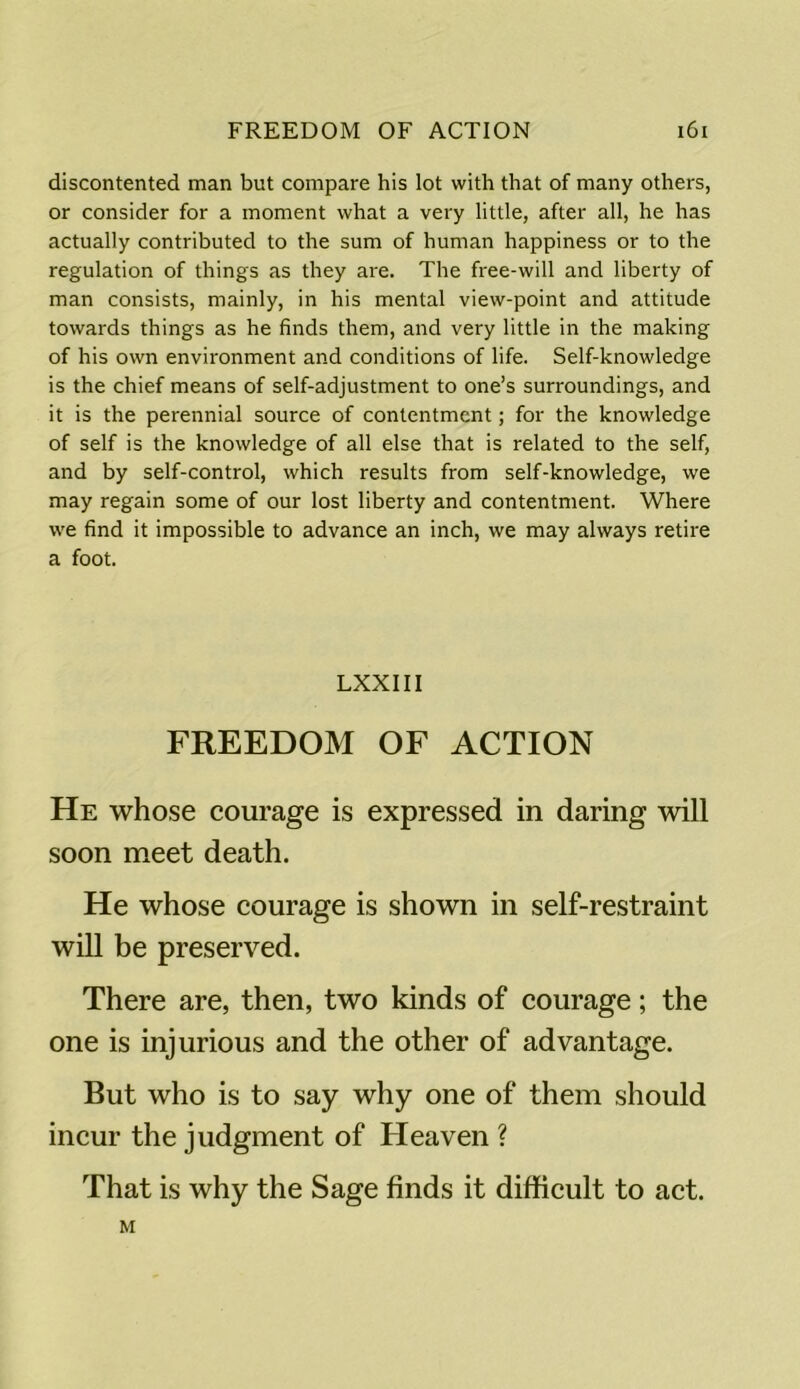 discontented man but compare his lot with that of many others, or consider for a moment what a very little, after all, he has actually contributed to the sum of human happiness or to the regulation of things as they are. The free-will and liberty of man consists, mainly, in his mental view-point and attitude towards things as he finds them, and very little in the making of his own environment and conditions of life. Self-knowledge is the chief means of self-adjustment to one’s surroundings, and it is the perennial source of contentment; for the knowledge of self is the knowledge of all else that is related to the self, and by self-control, which results from self-knowledge, we may regain some of our lost liberty and contentment. Where we find it impossible to advance an inch, we may always retire a foot. LXXIII FREEDOM OF ACTION He whose courage is expressed in daring will soon meet death. He whose courage is shown in self-restraint will be preserved. There are, then, two kinds of courage; the one is injurious and the other of advantage. But who is to say why one of them should incur the judgment of Heaven ? That is why the Sage finds it difficult to act. M