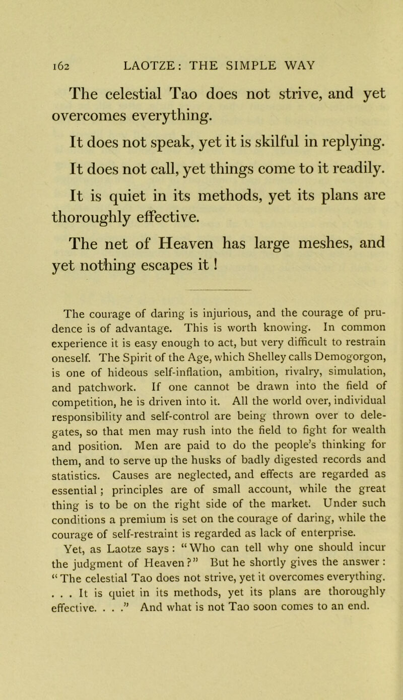 The celestial Tao does not strive, and yet overcomes everything. It does not speak, yet it is skilful in replying. It does not call, yet things come to it readily. It is quiet in its methods, yet its plans are thoroughly effective. The net of Heaven has large meshes, and yet nothing escapes it! The courage of daring is injurious, and the courage of pru- dence is of advantage. This is worth knowing. In common experience it is easy enough to act, but very difficult to restrain oneself. The Spirit of the Age, which Shelley calls Demogorgon, is one of hideous self-inflation, ambition, rivalry, simulation, and patchwork. If one cannot be drawn into the field of competition, he is driven into it. All the world over, individual responsibility and self-control are being thrown over to dele- gates, so that men may rush into the field to fight for wealth and position. Men are paid to do the people’s thinking for thern, and to serve up the husks of badly digested records and statistics. Causes are neglected, and effects are regarded as essential; principles are of small account, while the great thing is to be on the right side of the market. Under such conditions a premium is set on the courage of daring, while the courage of self-restraint is regarded as lack of enterprise. Yet, as Laotze says : “ Who can tell why one should incur the judgment of Heaven ?” But he shortly gives the answer : “ The celestial Tao does not strive, yet it overcomes everything. . . . It is quiet in its methods, yet its plans are thoroughly effective. . . .” And what is not Tao soon comes to an end.