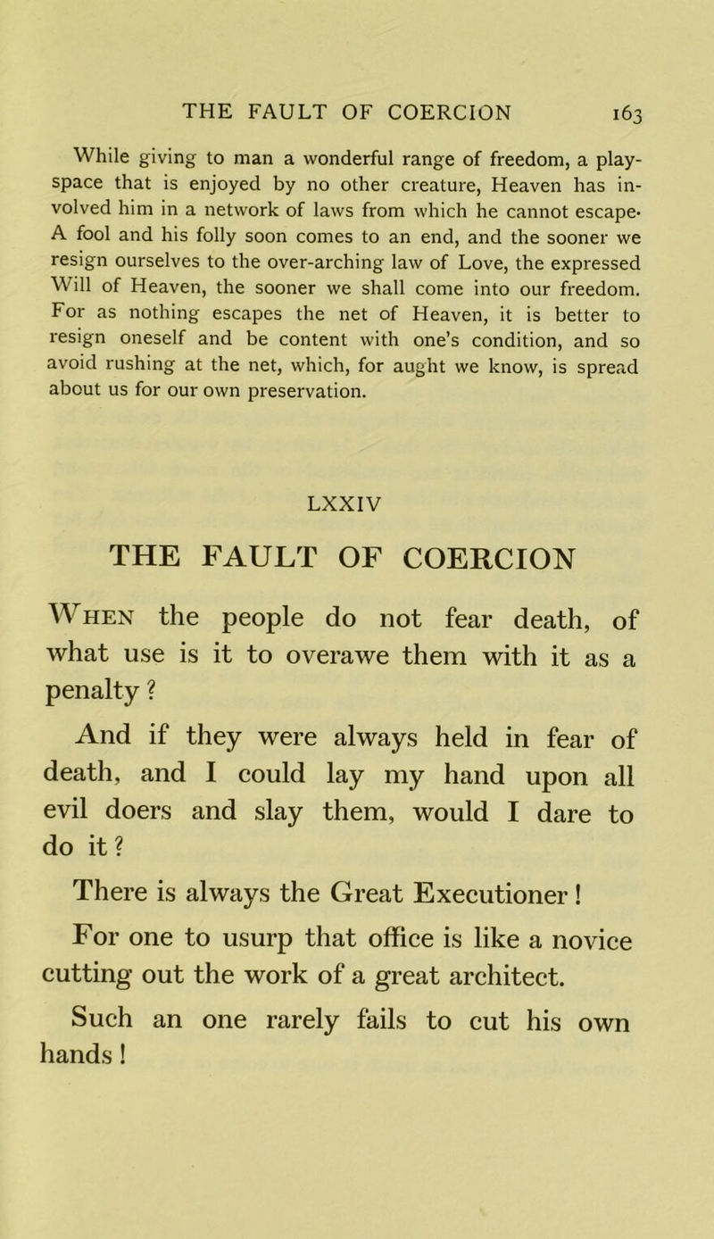 While giving to man a wonderful range of freedom, a play- space that is enjoyed by no other creature, Heaven has in- volved him in a network of laws from which he cannot escape* A fool and his folly soon comes to an end, and the sooner we resign ourselves to the over-arching law of Love, the expressed Will of Heaven, the sooner we shall come into our freedom. For as nothing escapes the net of Heaven, it is better to resign oneself and be content with one’s condition, and so avoid rushing at the net, which, for aught we know, is spread about us for our own preservation. LXXIV THE FAULT OF COERCION When the people do not fear death, of what use is it to overawe them with it as a penalty ? And if they were always held in fear of death, and I could lay my hand upon all evil doers and slay them, would I dare to do it ? There is always the Great Executioner! For one to usurp that office is like a novice cutting out the work of a great architect. Such an one rarely fails to cut his own hands!