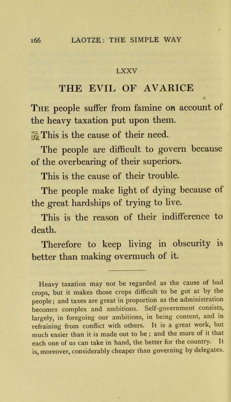 LXXV THE EVIL OF AVARICE The people suffer from famine on account of the heavy taxation put upon them. g|This is the cause of their need. The people are difficult to govern because of the overbearing of their superiors. This is the cause of their trouble. The people make light of dying because ol the great hardships of trying to live. This is the reason of their indifference to death. Therefore to keep living in obscurity is better than making overmuch of it. Heavy taxation may not be regarded as the cause of bad crops, but it makes those crops difficult to be got at by the people; and taxes are great in proportion as the administration becomes complex and ambitious. Self-government consists, largely, in foregoing our ambitions, in being content, and in refraining from conflict with others. It is a great work, but much easier than it is made out to be ; and the more of it that each one of us can take in hand, the better for the country. It is, moreover, considerably cheaper than governing by delegates.