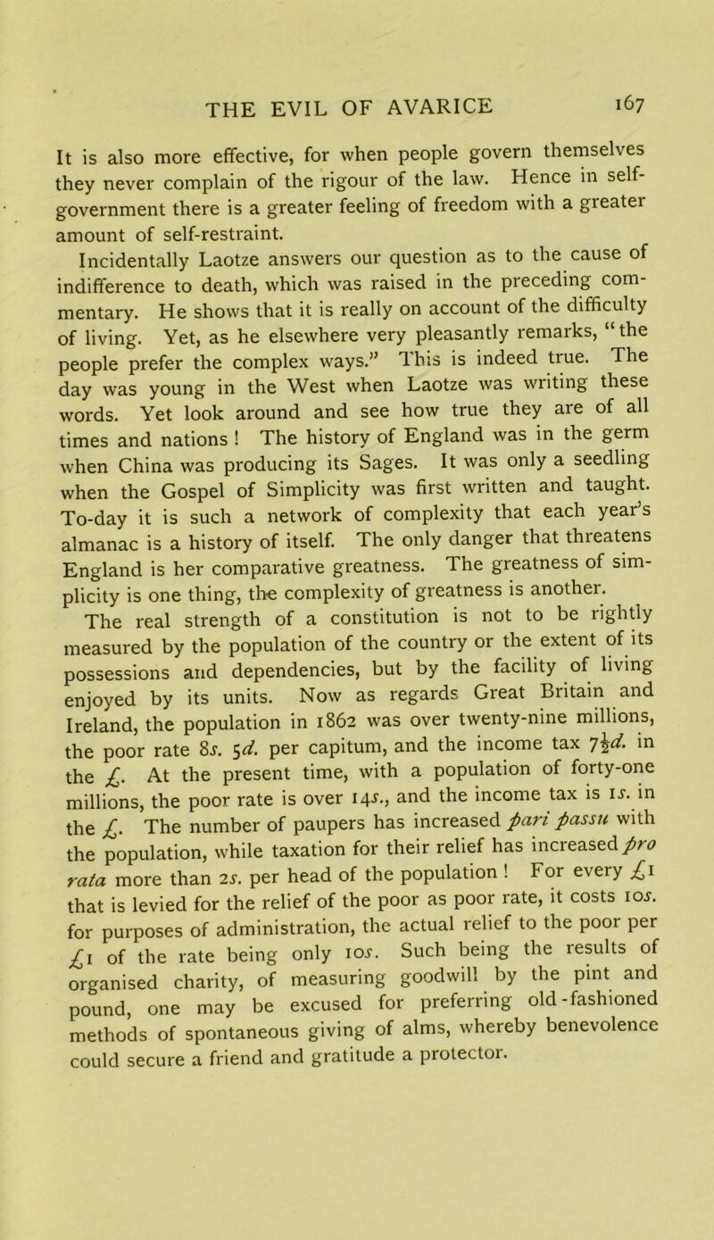 It is also more effective, for when people govern themselves they never complain of the rigour of the law. Hence in self- government there is a greater feeling of freedom with a greater amount of self-restraint. Incidentally Laotze answers our question as to the cause of indifference to death, which was raised in the preceding com- mentary. He shows that it is really on account of the difficulty of living. Yet, as he elsewhere very pleasantly remarks, “ the people prefer the complex ways.” This is indeed true. The day was young in the West when Laotze was writing these words. Yet look around and see how true they are of all times and nations ! The history of England was in the germ when China was producing its Sages. It was only a seedling when the Gospel of Simplicity was first written and taught. To-day it is such a network of complexity that each year’s almanac is a history of itself. The only danger that threatens England is her comparative greatness. The greatness of sim- plicity is one thing, the complexity of greatness is another. The real strength of a constitution is not to be rightly measured by the population of the country or the extent of its possessions and dependencies, but by the facility of living enjoyed by its units. Now as regards Great Britain and Ireland, the population in 1862 was over twenty-nine millions, the poor rate 8j. 5^. per capitum, and the income tax 7\d. in the £. At the present time, with a population of forty-one millions, the poor rate is over 14J., and the income tax is is. in the £. The number of paupers has increased pari passu with the population, while taxation for their relief has increased pro rata more than 2s. per head of the population ! For every £1 that is levied for the relief of the poor as poor rate, it costs ior. for purposes of administration, the actual relief to the poor per £1 of the rate being only ior. Such being the results of organised charity, of measuring goodwill by the pint and pound, one may be excused for preferring old-fashioned methods of spontaneous giving of alms, whereby benevolence could secure a friend and gratitude a protector.