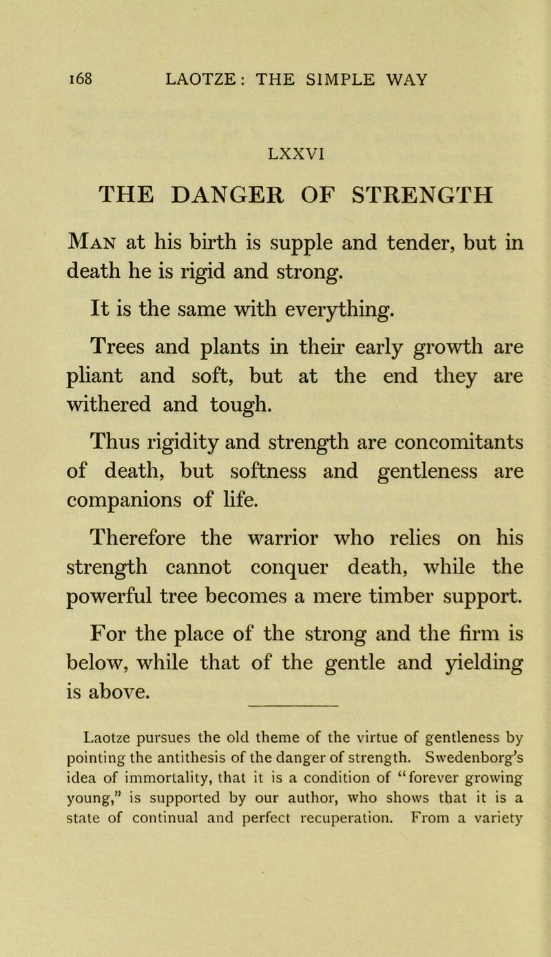 LXXVI THE DANGER OF STRENGTH Man at his birth is supple and tender, but in death he is rigid and strong. It is the same with everything. Trees and plants in their early growth are pliant and soft, but at the end they are withered and tough. Thus rigidity and strength are concomitants of death, but softness and gentleness are companions of life. Therefore the warrior who relies on his strength cannot conquer death, while the powerful tree becomes a mere timber support. For the place of the strong and the firm is below, while that of the gentle and yielding is above. Laotze pursues the old theme of the virtue of gentleness by pointing the antithesis of the danger of strength. Swedenborg’s idea of immortality, that it is a condition of “forever growing young,” is supported by our author, who shows that it is a state of continual and perfect recuperation. From a variety