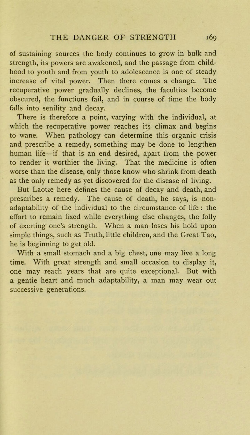 of sustaining sources the body continues to grow in bulk and strength, its powers are awakened, and the passage from child- hood to youth and from youth to adolescence is one of steady increase of vital power. Then there comes a change. The recuperative power gradually declines, the faculties become obscured, the functions fail, and in course of time the body falls into senility and decay. There is therefore a point, varying with the individual, at which the recuperative power reaches its climax and begins to wane. When pathology can determine this organic crisis and prescribe a remedy, something may be done to lengthen human life—if that is an end desired, apart from the power to render it worthier the living. That the medicine is often worse than the disease, only those know who shrink from death as the only remedy as yet discovered for the disease of living. But Laotze here defines the cause of decay and death, and prescribes a remedy. The cause of death, he says, is non- adaptability of the individual to the circumstance of life : the effort to remain fixed while everything else changes, the folly of exerting one’s strength. When a man loses his hold upon simple things, such as Truth, little children, and the Great Tao, he is beginning to get old. With a small stomach and a big chest, one may live a long time. With great strength and small occasion to display it, one may reach years that are quite exceptional. But with a gentle heart and much adaptability, a man may wear out successive generations.