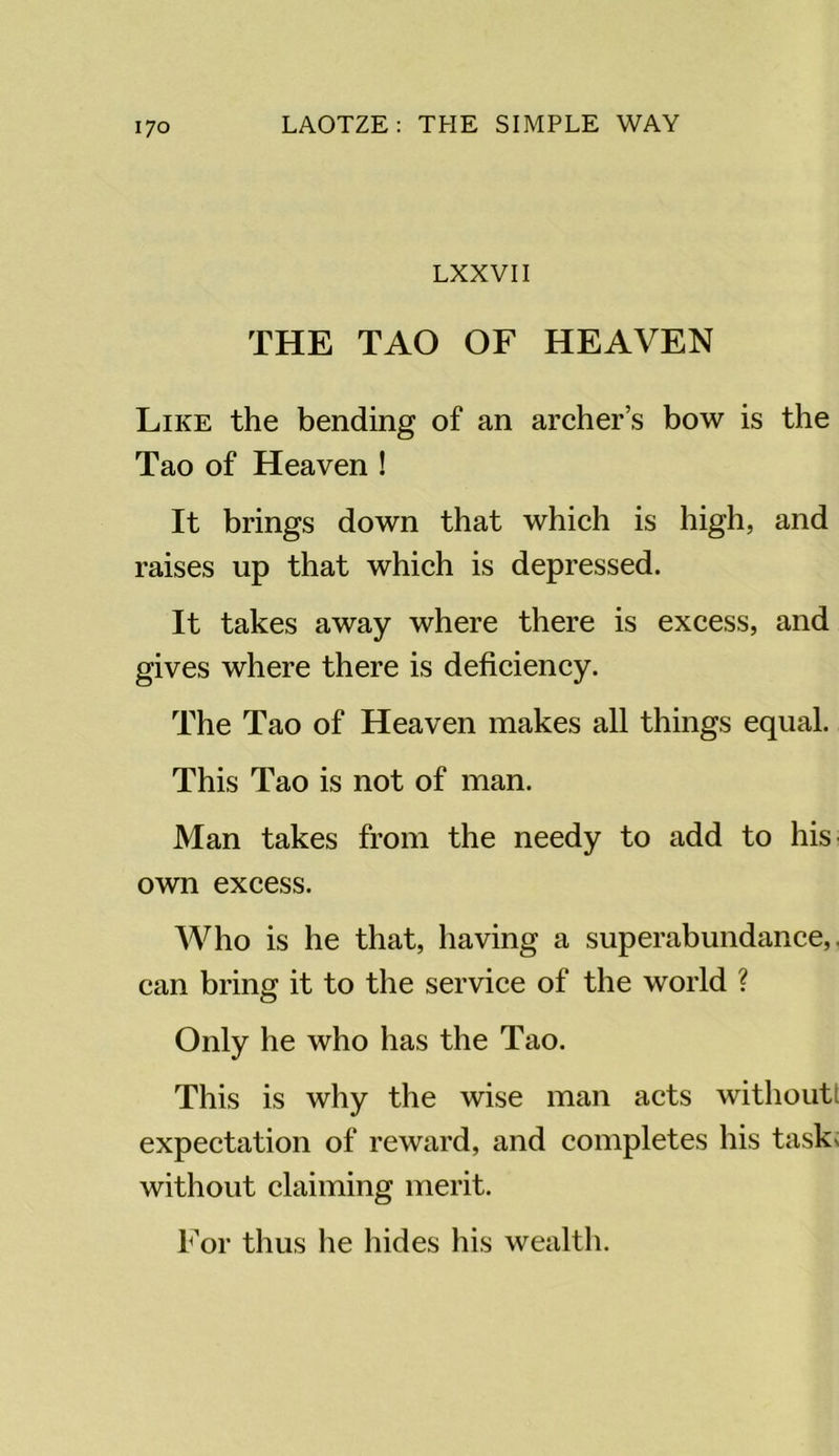 LXXVII THE TAO OF HEAVEN Like the bending of an archer’s bow is the Tao of Heaven ! It brings down that which is high, and raises up that which is depressed. It takes away where there is excess, and gives where there is deficiency. The Tao of Heaven makes all things equal. This Tao is not of man. Man takes from the needy to add to his own excess. Who is he that, having a superabundance,, can bring it to the service of the world ? Only he who has the Tao. This is why the wise man acts without! expectation of reward, and completes his tasks without claiming merit. For thus he hides his wealth.