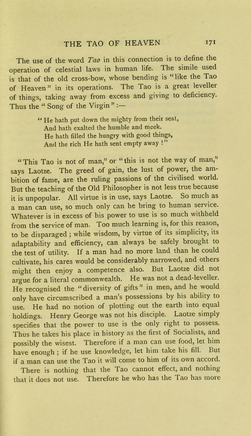 The use of the word Tao in this connection is to define the operation of celestial laws in human life. The simile used is that of the old cross-bow, whose bending is “like the Tao of Heaven” in its operations. The Tao is a great leveller of things, taking away from excess and giving to deficiency. Thus the “ Song of the Virgin ” “ He hath put down the mighty from their seat, And hath exalted the humble and meek. He hath filled the hungry with good things, And the rich He hath sent empty away ! ” “ This Tao is not of man,” or “ this is not the way of man,” says Laotze. The greed of gain, the lust of power, the am- bition of fame, are the ruling passions of the civilised world. But the teaching of the Old Philosopher is not less true because it is unpopular. All virtue is in use, says Laotze. So much as a man can use, so much only can he bring to human service. Whatever is in excess of his power to use is so much withheld from the service of man. Too much learning is, foi this leason, to be disparaged ; while wisdom, by virtue of its simplicity, its adaptability and efficiency, can always be safely brought to the test of utility. If a man had no more land than he could cultivate, his cares would be considerably narrowed, and others might then enjoy a competence also. But Laotze did not argue for a literal commonwealth. He was not a dead-leveller. He recognised the “diversity of gifts” in men, and he would only have circumscribed a man’s possessions by his ability to use. He had no notion of plotting out the earth into equal holdings. Henry George was not his disciple. Laotze simply specifies that the power to use is the only right to possess. Thus he takes his place in history as the first of Socialists, and possibly the wisest. Therefore if a man can use food, let him have enough ; if he use knowledge, let him take his fill. But if a man can use the Tao it will come to him of its own accord. There is nothing that the Tao cannot effect, and nothing that it does not use. Therefore he who has the Tao has moie