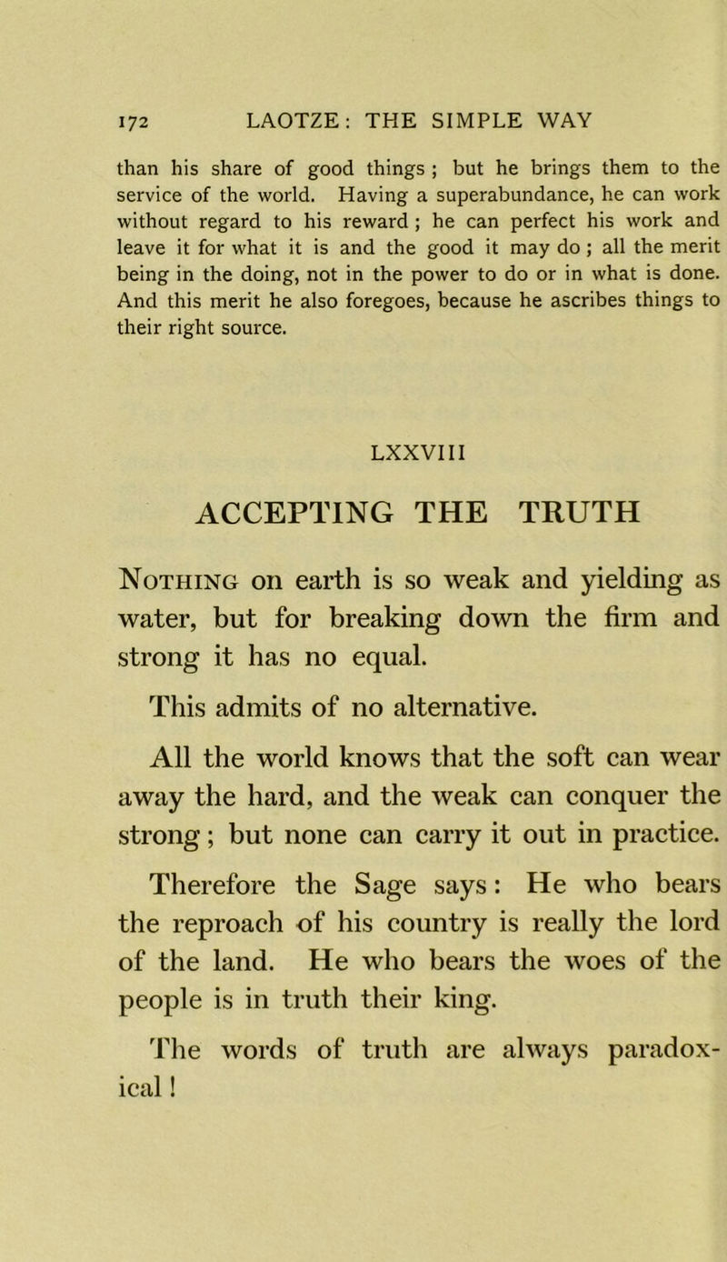 than his share of good things ; but he brings them to the service of the world. Having a superabundance, he can work without regard to his reward ; he can perfect his work and leave it for what it is and the good it may do ; all the merit being in the doing, not in the power to do or in what is done. And this merit he also foregoes, because he ascribes things to their right source. LXXVIII ACCEPTING THE TRUTH Nothing on earth is so weak and yielding as water, but for breaking down the firm and strong it has no equal. This admits of no alternative. All the world knows that the soft can wear away the hard, and the weak can conquer the strong; but none can carry it out in practice. Therefore the Sage says: He who bears the reproach of his country is really the lord of the land. He who bears the woes of the people is in truth their king. The words of truth are always paradox- ical !