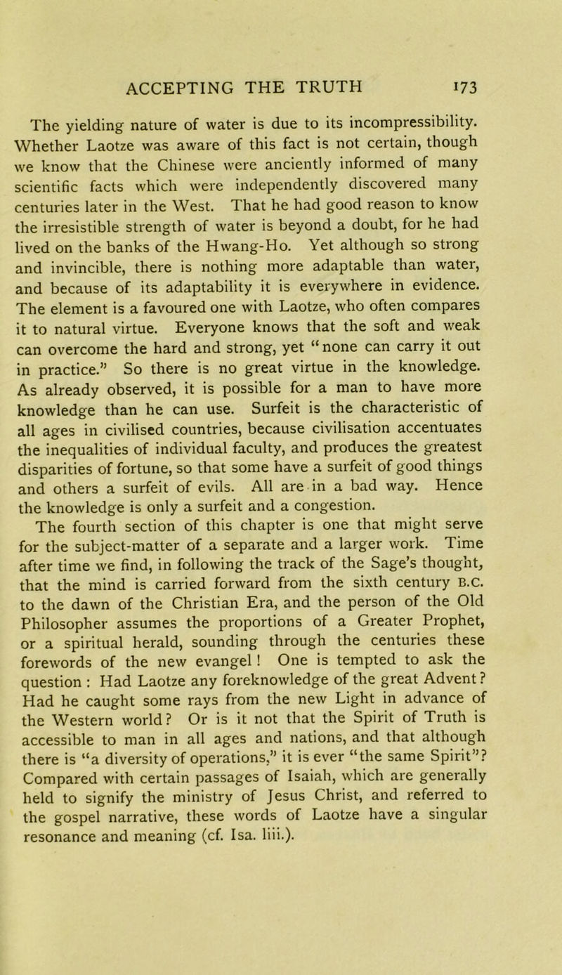 The yielding nature of water is due to its incompressibility. Whether Laotze was aware of this fact is not certain, though we know that the Chinese were anciently informed of many scientific facts which were independently discovered many centuries later in the West. That he had good reason to know the irresistible strength of water is beyond a doubt, for he had lived on the banks of the Hwang-Ho. Yet although so strong and invincible, there is nothing more adaptable than water, and because of its adaptability it is everywhere in evidence. The element is a favoured one with Laotze, who often compares it to natural virtue. Everyone knows that the soft and weak can overcome the hard and strong, yet “ none can carry it out in practice.” So there is no great virtue in the knowledge. As already observed, it is possible for a man to have more knowledge than he can use. Surfeit is the characteristic of all ages in civilised countries, because civilisation accentuates the inequalities of individual faculty, and produces the greatest disparities of fortune, so that some have a surfeit of good things and others a surfeit of evils. All are in a bad way. Hence the knowledge is only a surfeit and a congestion. The fourth section of this chapter is one that might serve for the subject-matter of a separate and a larger work. Time after time we find, in following the track of the Sage’s thougnt, that the mind is carried forward from the sixth century B.C. to the dawn of the Christian Era, and the person of the Old Philosopher assumes the proportions of a Greater Prophet, or a spiritual herald, sounding through the centuries these forewords of the new evangel ! One is tempted to ask the question : Had Laotze any foreknowledge of the great Advent ? Had he caught some rays from the new Light in advance of the Western world? Or is it not that the Spirit of Truth is accessible to man in all ages and nations, and that although there is “a diversity of operations,” it is ever “the same Spirit”? Compared with certain passages of Isaiah, which are generally held to signify the ministry of Jesus Christ, and referred to the gospel narrative, these words of Laotze have a singular resonance and meaning (cf. Isa. liii.).