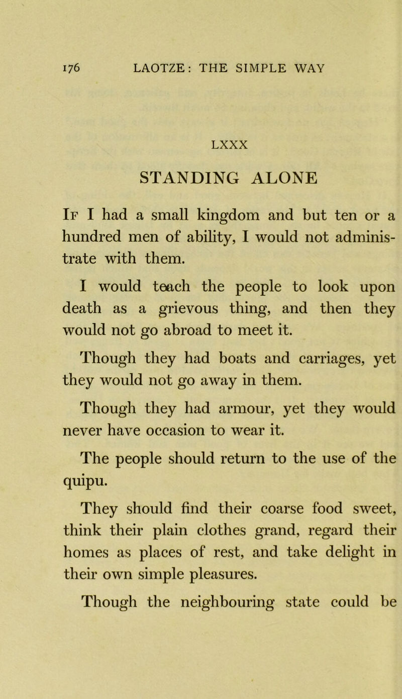 LXXX STANDING ALONE If I had a small kingdom and but ten or a hundred men of ability, I would not adminis- trate with them. I would teach the people to look upon death as a grievous thing, and then they would not go abroad to meet it. Though they had boats and carriages, yet they would not go away in them. Though they had armour, yet they would never have occasion to wear it. The people should return to the use of the quipu. They should find their coarse food sweet, think their plain clothes grand, regard their homes as places of rest, and take delight in their own simple pleasures. Though the neighbouring state could be