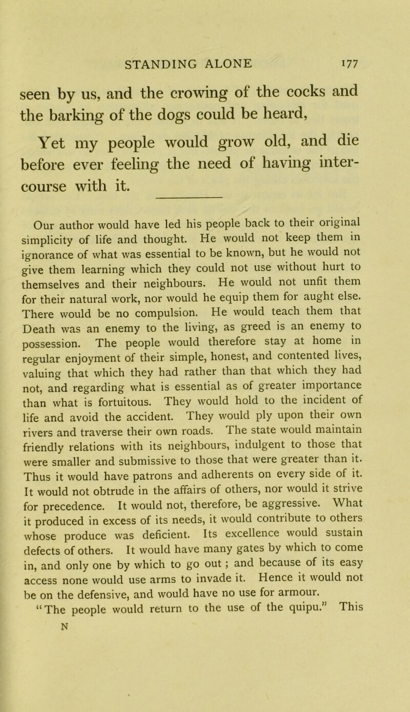 seen by us, and the crowing of the cocks and the barking of the dogs could be heard, Yet my people would grow old, and die before ever feeling the need of having inter- course with it. Our author would have led his people back to their original simplicity of life and thought. He would not keep them in ignorance of what was essential to be known, but he would not give them learning which they could not use without hurt to themselves and their neighbours. He would not unfit them for their natural work, nor would he equip them for aught else. There would be no compulsion. He would teach them that Death was an enemy to the living, as greed is an enemy to possession. The people would therefore stay at home in regular enjoyment of their simple, honest, and contented lives, valuing that which they had rather than that which they had not, and regarding what is essential as of greater importance than what is fortuitous. They would hold to the incident of life and avoid the accident. They would ply upon their own rivers and traverse their own roads. The state would maintain friendly relations with its neighbours, indulgent to those that were smaller and submissive to those that were greater than it. Thus it would have patrons and adherents on every side of it. It would not obtrude in the affairs of others, nor would it strive for precedence. It would not, therefore, be aggressive. What it produced in excess of its needs, it would contribute to others whose produce was deficient. Its excellence would sustain defects of others. It would have many gates by which to come in, and only one by which to go out; and because of its easy access none would use arms to invade it. Hence it would not be on the defensive, and would have no use for armour. “The people would return to the use of the quipu.” This N