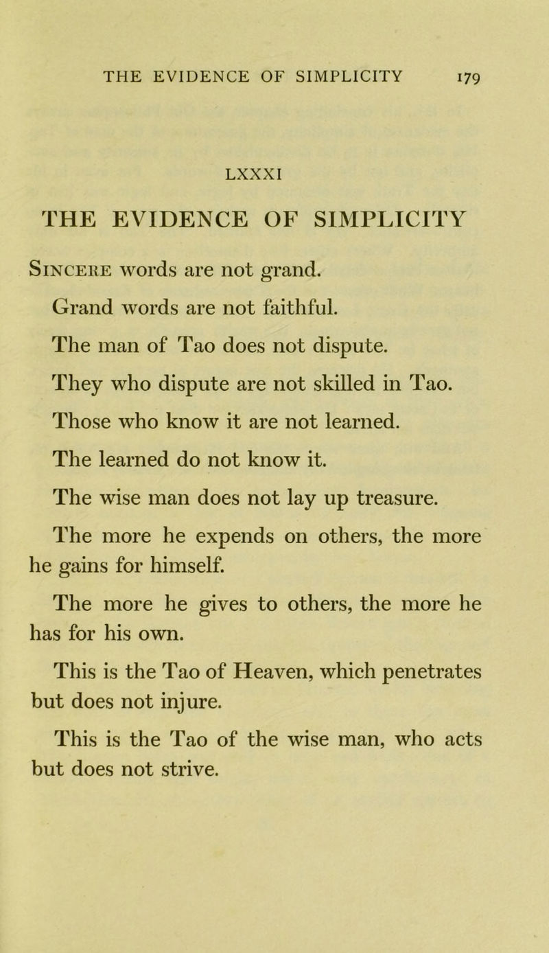 LXXXI THE EVIDENCE OF SIMPLICITY Sincere words are not grand. Grand words are not faithful. The man of Tao does not dispute. They who dispute are not skilled in Tao. Those who know it are not learned. The learned do not know it. The wise man does not lay up treasure. The more he expends on others, the more he gains for himself. The more he gives to others, the more he has for his own. This is the Tao of Heaven, which penetrates but does not injure. This is the Tao of the wise man, who acts but does not strive.
