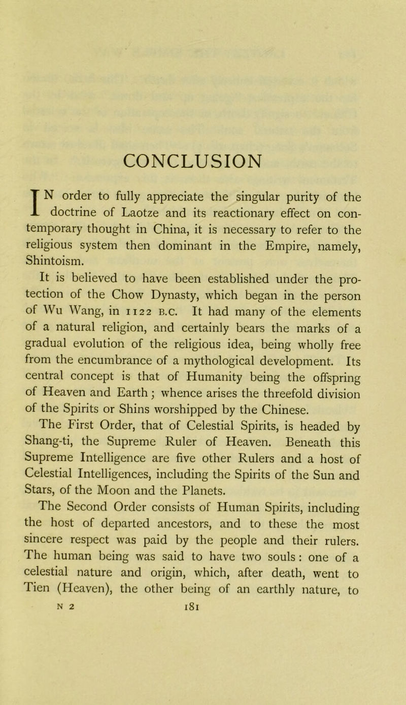 CONCLUSION IN order to fully appreciate the singular purity of the doctrine of Laotze and its reactionary effect on con- temporary thought in China, it is necessary to refer to the religious system then dominant in the Empire, namely, Shintoism. It is believed to have been established under the pro- tection of the Chow Dynasty, which began in the person of Wu Wang, in 1122 b.c. It had many of the elements of a natural religion, and certainly bears the marks of a gradual evolution of the religious idea, being wholly free from the encumbrance of a mythological development. Its central concept is that of Humanity being the offspring of Heaven and Earth; whence arises the threefold division of the Spirits or Shins worshipped by the Chinese. The First Order, that of Celestial Spirits, is headed by Shang-ti, the Supreme Ruler of Heaven. Beneath this Supreme Intelligence are five other Rulers and a host of Celestial Intelligences, including the Spirits of the Sun and Stars, of the Moon and the Planets. The Second Order consists of Human Spirits, including the host of departed ancestors, and to these the most sincere respect was paid by the people and their rulers. The human being was said to have two souls: one of a celestial nature and origin, which, after death, went to Tien (Heaven), the other being of an earthly nature, to