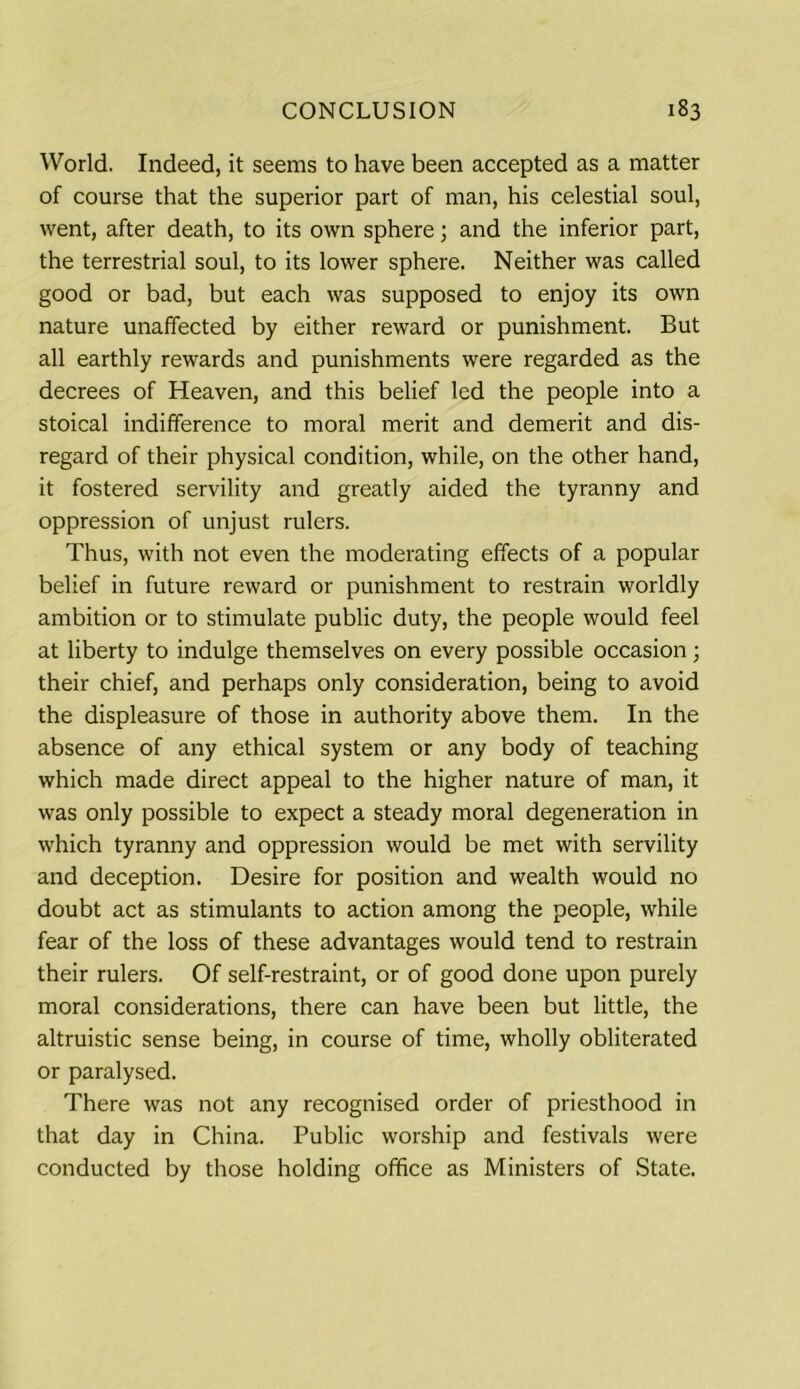 World. Indeed, it seems to have been accepted as a matter of course that the superior part of man, his celestial soul, went, after death, to its own sphere; and the inferior part, the terrestrial soul, to its lower sphere. Neither was called good or bad, but each was supposed to enjoy its own nature unaffected by either reward or punishment. But all earthly rewards and punishments were regarded as the decrees of Heaven, and this belief led the people into a stoical indifference to moral merit and demerit and dis- regard of their physical condition, while, on the other hand, it fostered servility and greatly aided the tyranny and oppression of unjust rulers. Thus, with not even the moderating effects of a popular belief in future reward or punishment to restrain worldly ambition or to stimulate public duty, the people would feel at liberty to indulge themselves on every possible occasion; their chief, and perhaps only consideration, being to avoid the displeasure of those in authority above them. In the absence of any ethical system or any body of teaching which made direct appeal to the higher nature of man, it was only possible to expect a steady moral degeneration in which tyranny and oppression would be met with servility and deception. Desire for position and wealth would no doubt act as stimulants to action among the people, while fear of the loss of these advantages would tend to restrain their rulers. Of self-restraint, or of good done upon purely moral considerations, there can have been but little, the altruistic sense being, in course of time, wholly obliterated or paralysed. There was not any recognised order of priesthood in that day in China. Public worship and festivals were conducted by those holding office as Ministers of State.