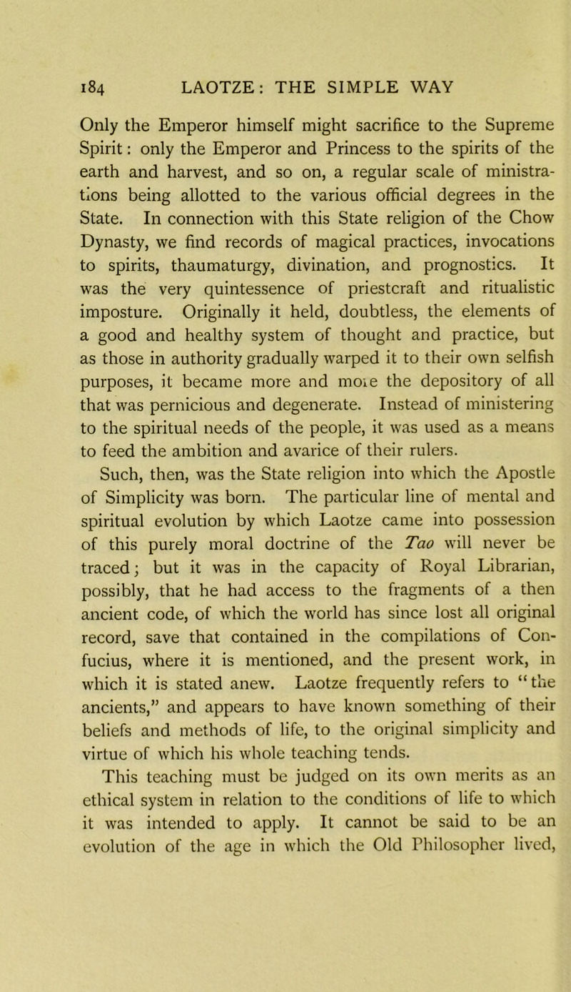 Only the Emperor himself might sacrifice to the Supreme Spirit: only the Emperor and Princess to the spirits of the earth and harvest, and so on, a regular scale of ministra- tions being allotted to the various official degrees in the State. In connection with this State religion of the Chow Dynasty, we find records of magical practices, invocations to spirits, thaumaturgy, divination, and prognostics. It was the very quintessence of priestcraft and ritualistic imposture. Originally it held, doubtless, the elements of a good and healthy system of thought and practice, but as those in authority gradually warped it to their own selfish purposes, it became more and moie the depository of all that was pernicious and degenerate. Instead of ministering to the spiritual needs of the people, it was used as a means to feed the ambition and avarice of their rulers. Such, then, was the State religion into which the Apostle of Simplicity was born. The particular line of mental and spiritual evolution by which Laotze came into possession of this purely moral doctrine of the Tao will never be traced; but it was in the capacity of Royal Librarian, possibly, that he had access to the fragments of a then ancient code, of which the world has since lost all original record, save that contained in the compilations of Con- fucius, where it is mentioned, and the present work, in which it is stated anew. Laotze frequently refers to “the ancients,” and appears to have known something of their beliefs and methods of life, to the original simplicity and virtue of which his whole teaching tends. This teaching must be judged on its own merits as an ethical system in relation to the conditions of life to which it was intended to apply. It cannot be said to be an evolution of the age in which the Old Philosopher lived,