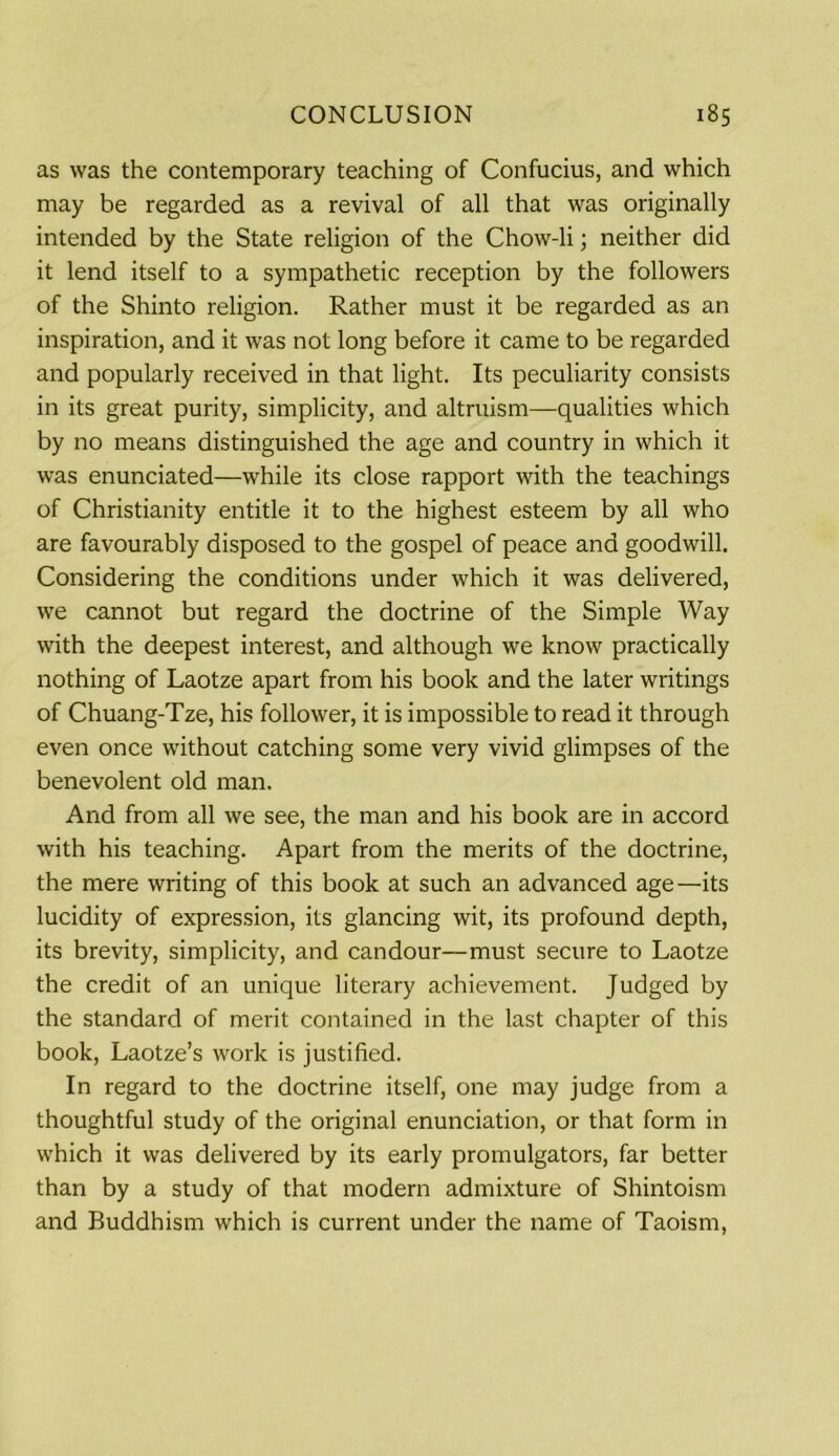 as was the contemporary teaching of Confucius, and which may be regarded as a revival of all that was originally intended by the State religion of the Chow-li; neither did it lend itself to a sympathetic reception by the followers of the Shinto religion. Rather must it be regarded as an inspiration, and it was not long before it came to be regarded and popularly received in that light. Its peculiarity consists in its great purity, simplicity, and altruism—qualities which by no means distinguished the age and country in which it was enunciated—while its close rapport with the teachings of Christianity entitle it to the highest esteem by all who are favourably disposed to the gospel of peace and goodwill. Considering the conditions under which it was delivered, we cannot but regard the doctrine of the Simple Way with the deepest interest, and although we know practically nothing of Laotze apart from his book and the later writings of Chuang-Tze, his follower, it is impossible to read it through even once without catching some very vivid glimpses of the benevolent old man. And from all we see, the man and his book are in accord with his teaching. Apart from the merits of the doctrine, the mere writing of this book at such an advanced age—its lucidity of expression, its glancing wit, its profound depth, its brevity, simplicity, and candour—must secure to Laotze the credit of an unique literary achievement. Judged by the standard of merit contained in the last chapter of this book, Laotze’s work is justified. In regard to the doctrine itself, one may judge from a thoughtful study of the original enunciation, or that form in which it was delivered by its early promulgators, far better than by a study of that modern admixture of Shintoism and Buddhism which is current under the name of Taoism,
