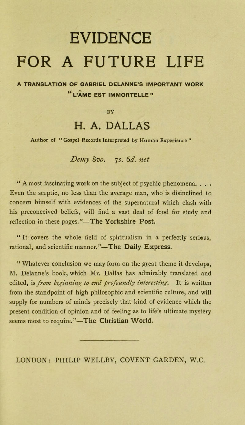EVIDENCE FOR A FUTURE LIFE A TRANSLATION OF GABRIEL DELANNE’S IMPORTANT WORK “L’AME EST IMMORTELLE” BY H. A. DALLAS Author of Gospel Records Interpreted by Human Experience ” Demy 8vo. 7 s. 6d. net “ A most fascinating work on the subject of psychic phenomena. . . . Even the sceptic, no less than the average man, who is disinclined to concern himself with evidences of the supernatural which clash with his preconceived beliefs, will find a vast deal of food for study and reflection in these pages.”—The Yorkshire Post. “ It covers the whole field of spiritualism in a perfectly serious, rational, and scientific manner.”—The Daily Express. “ Whatever conclusion we may form on the great theme it develops, M. Delanne’s book, which Mr. Dallas has admirably translated and edited, is from beginning to end profoundly interesting. It is written from the standpoint of high philosophic and scientific culture, and will supply for numbers of minds precisely that kind of evidence which the present condition of opinion and of feeling as to life’s ultimate mystery seems most to require.”—The Christian World.
