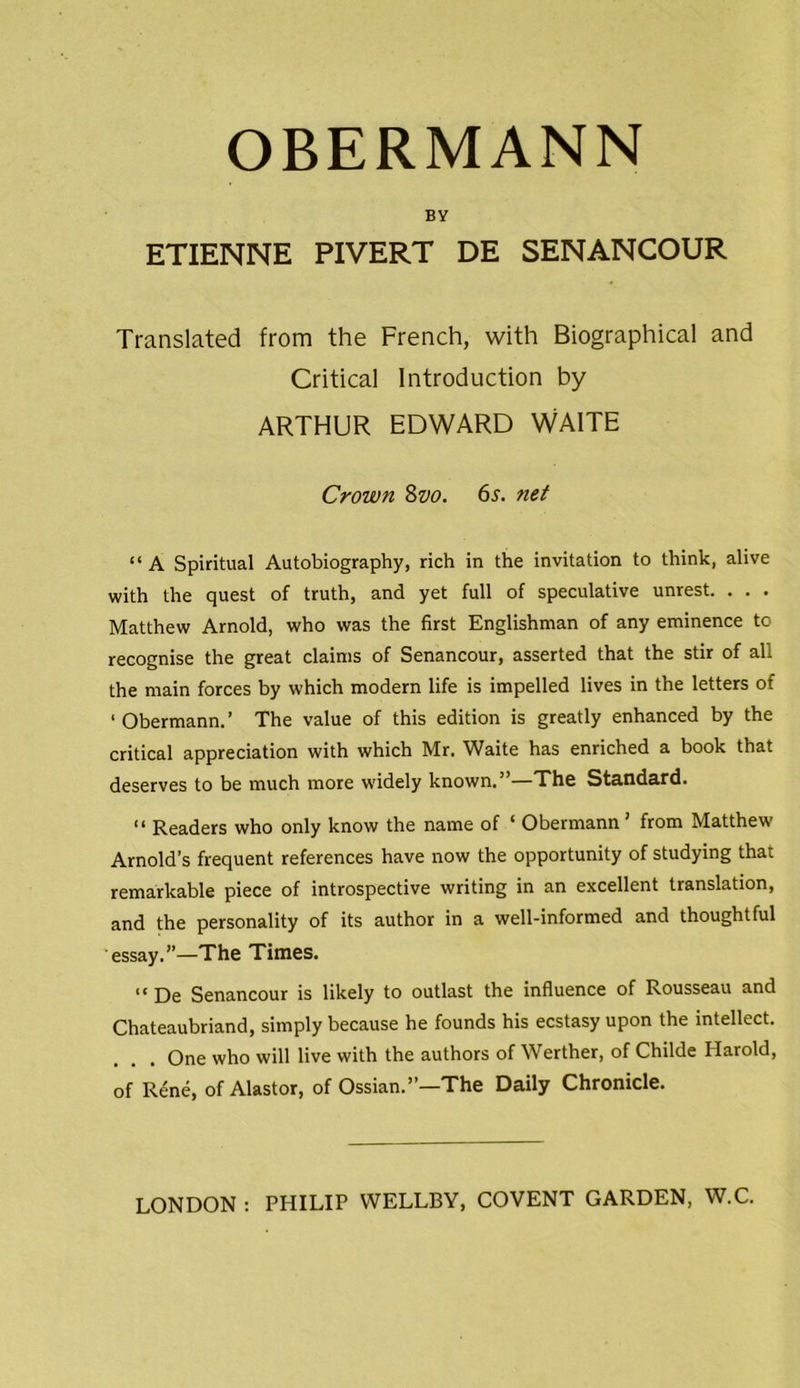 OBERMANN BY ETIENNE PIVERT DE SENANCOUR Translated from the French, with Biographical and Critical Introduction by ARTHUR EDWARD WAITE Crown 8vo. 6s. net “ A Spiritual Autobiography, rich in the invitation to think, alive with the quest of truth, and yet full of speculative unrest. . . . Matthew Arnold, who was the first Englishman of any eminence to recognise the great claims of Senancour, asserted that the stir of all the main forces by which modern life is impelled lives in the letters of ‘Obermann.’ The value of this edition is greatly enhanced by the critical appreciation with which Mr. Waite has enriched a book that deserves to be much more widely known.”—The Standard. “ Readers who only know the name of ‘ Obermann’ from Matthew Arnold’s frequent references have now the opportunity of studying that remarkable piece of introspective writing in an excellent translation, and the personality of its author in a well-informed and thoughtful essay.”—The Times. “ De Senancour is likely to outlast the influence of Rousseau and Chateaubriand, simply because he founds his ecstasy upon the intellect. One who will live with the authors of Werther, of Childe Harold, of Rene, of Alastor, of Ossian.”—The Daily Chronicle.