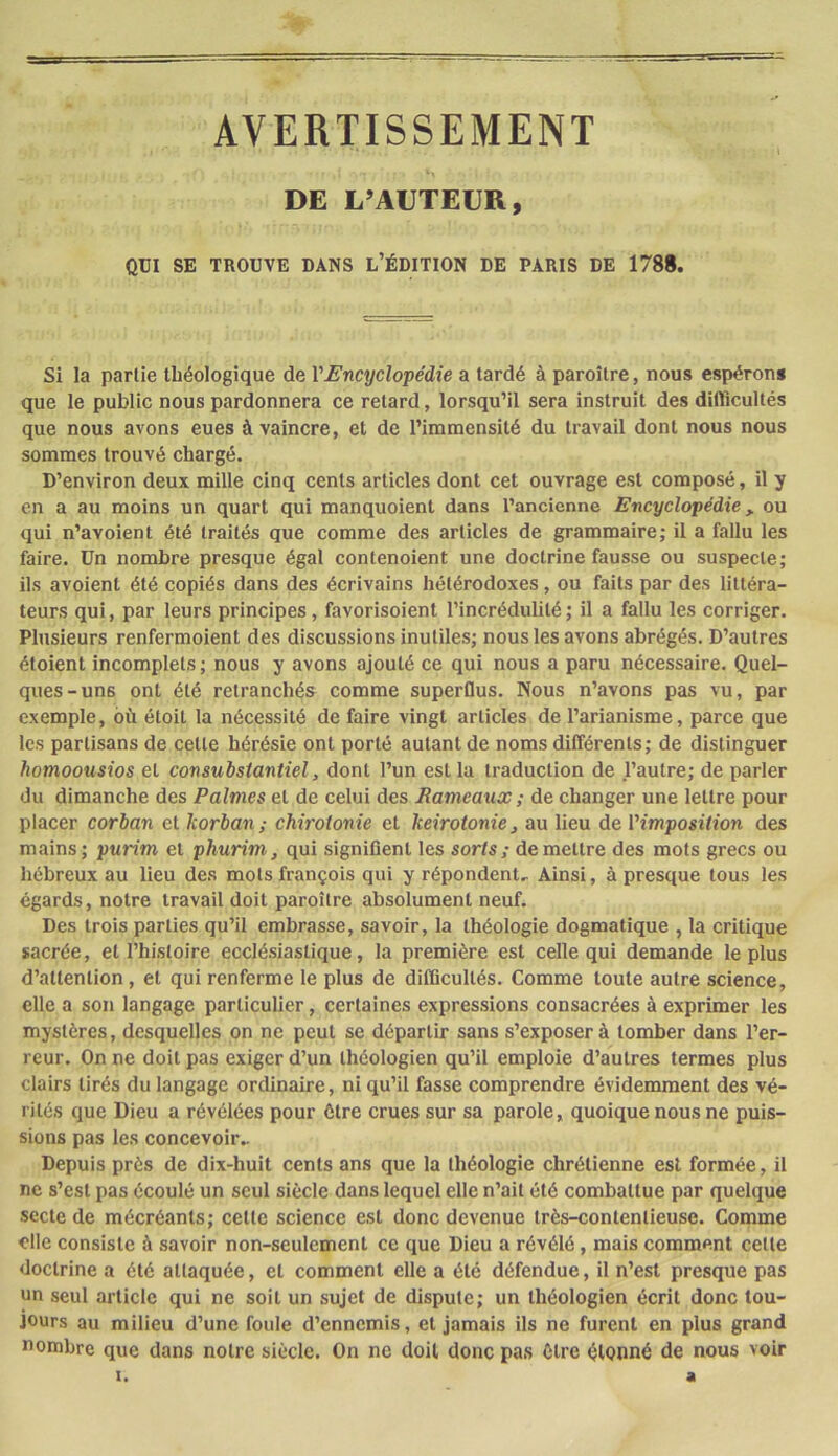 AVERTISSEMENT DE L'AUTEUR, QÜI SE TROUVE DANS l’ÉDITION DE PARIS DE 1788. Si la partie lliéologique de l'Encyclopédie a tardé à paroître, nous espérons que le public nous pardonnera ce retard, lorsqu’il sera instruit des difficultés que nous avons eues à vaincre, et de l’immensité du travail dont nous nous sommes trouvé chargé. D’environ deux mille cinq cents articles dont cet ouvrage est composé, il y en a au moins un quart qui manquaient dans l’ancienne Encyclopédie, ou qui n’avoient été traités que comme des articles de grammaire; il a fallu les faire, ün nombre presque égal contenoient une doctrine fausse ou suspecte; ils avaient été copiés dans des écrivains hétérodoxes, ou faits par des littéra- teurs qui, par leurs principes, favorisoient l’incrédulité; il a fallu les corriger. Plusieurs renfermoient des discussions inutiles; nous les avons abrégés. D’autres étaient incomplets ; nous y avons ajouté ce qui nous a paru nécessaire. Quel- ques-uns ont été retranchés comme superûus. Nous n’avons pas vu, par exemple, où était la nécessité de faire vingt articles de l’arianisme, parce que les partisans de cette hérésie ont porté autant de noms différents; de distinguer homoousios et consubstantiel, dont l’un est la traduction de l’autre; de parler du dimanche des Palmes et de celui des Rameatix ; de changer une lettre pour placer corban et korban; chirotonie et keirotonie, au lieu de l'imposition des mains; purim et phurim, qui signiflent les sorts; demeure des mots grecs ou hébreux au lieu des mots français qui y répondent. Ainsi, à presque tous les égards, notre travail doit paroître absolument neuf. Des trois parties qu’il embrasse, savoir, la théologie dogmatique , la critique sacrée, et l’histoire ecclésiastique, la première est celle qui demande le plus d’attention, et qui renferme le plus de difficultés. Comme toute autre science, elle a son langage particulier, certaines expressions consacrées à exprimer les mystères, desquelles on ne peut se départir sans s’exposer à tomber dans l’er- reur. On ne doit pas exiger d’un théologien qu’il emploie d’autres termes plus clairs tirés du langage ordinaire, ni qu’il fasse comprendre évidemment des vé- rités que Dieu a révélées pour être crues sur sa parole, quoique nous ne puis- sions pas les concevoir.. Depuis près de dix-huit cents ans que la théologie chrétienne est formée, il ne s’est pas écoulé un seul siècle dans lequel elle n’ait été combattue par quelque secte de mécréants; cette science est donc devenue très-contentieuse. Comme <'lle consiste à savoir non-seulement ce que Dieu a révélé, mais comment celte doctrine a été attaquée, et comment elle a été défendue, il n’est presque pas un seul article qui ne soit un sujet de dispute; un théologien écrit donc tou- jours au milieu d’une foule d’ennemis, et jamais ils ne furent en plus grand nombre que dans notre siècle. On ne doit donc pas Cire élonné de nous voir