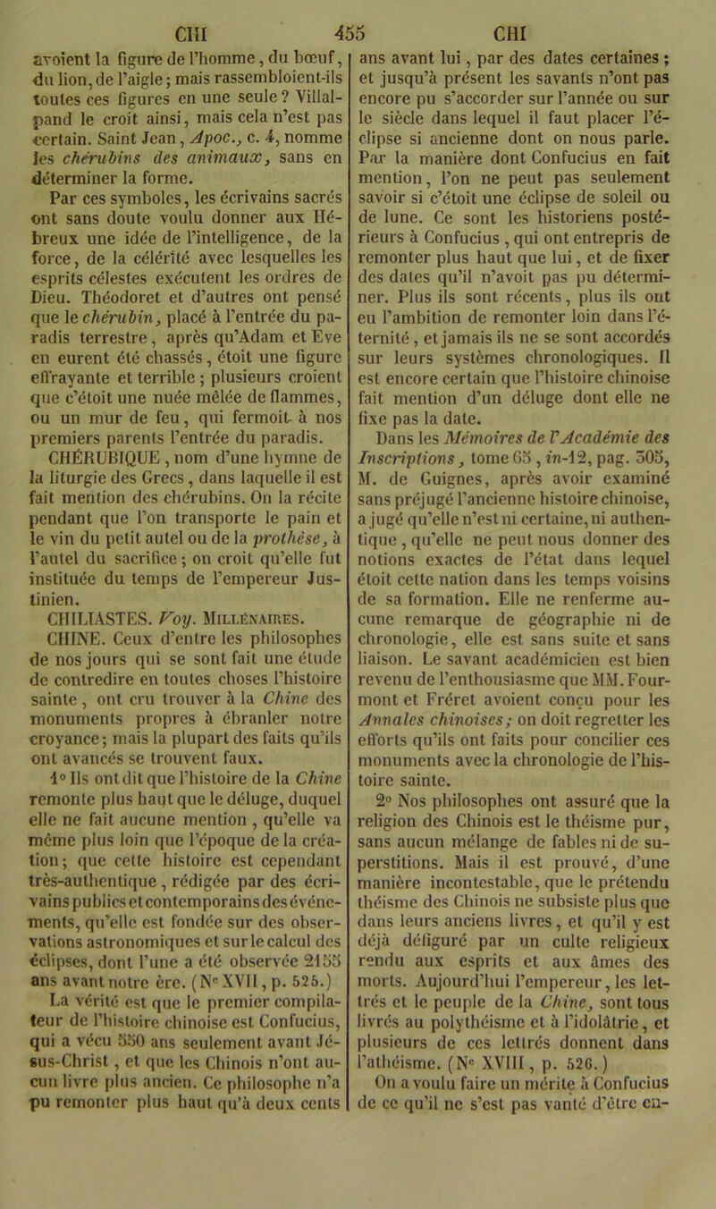 avoietit la figure de riiomme, du bœuf, du lion, de l’aigle ; mais rassembloient-ils toutes ces figures en une seule ? Villal- pand le croit ainsi, mais cela n’est pas i-ertain. Saint Jean, Apoc., e. 4, nomme les chérubins des animaux, sans en déterminer la forme. Par ces symboles, les écrivains sacrés ont sans doute voulu donner aux Hé- breux une idée de l’intelligence, de la force, de la célérité avec lesquelles les esprits célestes exécutent les ordres de Dieu. Théodoret et d’autres ont pensé que le chérubin, placé à l’entrée du pa- radis terrestre , après qu’Adam et Eve en eurent été chassés, étoit une figure efl’rayante et terrible ; plusieurs croient que c’étoit une nuée mêlée de flammes, ou un mur de feu, qui fermoit- à nos premiers parents l’entrée du paradis. CHÉRUBIQUE , nom d’une hymne de la liturgie des Grecs, dans laquelle il est fait mention des chérubins. On la récite pendant que l’on transporte le pain et le vin du petit autel ou de la prothèse, à l’autel du sacrifice ; on croit qu’elle fut instituée du temps de l’empereur Jus- tinien. CHILÏASTES. Foy. Millénaires. CHINE. Ceux d’entre les philosophes de nos jours qui se sont fait une étude de contredire en toutes choses l’histoire sainte , ont cru trouver à la Chine des monuments propres à ébranler notre croyance ; mais la plupart des faits qu’ils ont avancés se trouvent faux. i®lls ont dit que l’histoire de la Chine remonte plus haqt que le déluge, duquel elle ne fait aucune mention , qu’elle va meme plus loin que l’époque de la créa- tion; que cette histoire est cependant très-authentique, rédigée par des écri- vains publics et contemporains des événe- ments, qu’elle est fondée sur des obser- vations astronomiques et sur le calcul des éclipses, dont l’une a été observée 2155 ans avant notre ère. (N'XVH,p. 526.) La vérité est que le premier compila- teur de l’histoire chinoise est Confucius, qui a vécu 550 ans seulement avant Jé- sus-Christ , et que les Chinois n’ont au- cun livre plus ancien. Ce philosophe n’a pu remonter plus haut qu’à deux cents ans avant lui, par des dates certaines ; et jusqu’à présent les savants n’ont pas encore pu s’accorder sur l’année ou sur le siècle dans lequel il faut placer l’é- clipse si ancienne dont on nous parle. Pai' la manière dont Confucius en fait mention, l’on ne peut pas seulement savoir si c’étoit une éclipse de soleil ou de lune. Ce sont les historiens posté- rieurs à Confucius, qui ont entrepris de remonter plus haut que lui, et de fixer des dates qu’il n’avoit pas pu détermi- ner. Plus ils sont récents, plus ils ont eu l’ambition de remonter loin dans l’é- ternité , et jamais ils ne se sont accordés sur leurs systèmes chronologiques. H est encore certain que l’histoire chinoise fait mention d’un déluge dont elle ne fixe pas la date. Dans les Mémoires de l'Académie des Inscriptions, tome G5 , î'n-12, pag. 305, M. de Guignes, après avoir examiné sans préjugé l’ancienne histoire chinoise, a jugé qu’elle n’est ni certaine, ni authen- tique , qu’elle ne peut nous donner des notions exactes de l’état dans lequel étoit cette nation dans les temps voisins de sa formation. Elle ne renferme au- cune remarque de géographie ni de chronologie, elle est sans suite et sans liaison. Le savant académicien est bien revenu de l’enthousiasme que M.M. Four- mont et Fréret avoient conçu pour les Annales chinoises; on doit regretter les efforts qu’ils ont faits pour concilier ces monuments avec la chronologie de l’his- toire sainte. 2“ Nos philosophes ont assuré que la religion des Chinois est le théisme pur, sans aucun mélange de fables ni de su- perstitions. Mais il est prouvé, d’une manière incontestable, que le prétendu théisme des Chinois ne subsiste plus que dans leurs anciens livres, et qu’il y est déjà défiguré par un culte religieux rendu aux esprits et aux âmes des morts. Aujourd’hui l’empereur, les let- trés et le peuple de la Chine, sont tous livrés au polythéisme et à l’idolûtrie, et plusieurs de ces lettrés donnent dans l’athéisme. (N« XVIH , p. 626.) On a voulu faire un mérite à Confucius de ce qu’il ne s’est pas vanté d’etre eu-