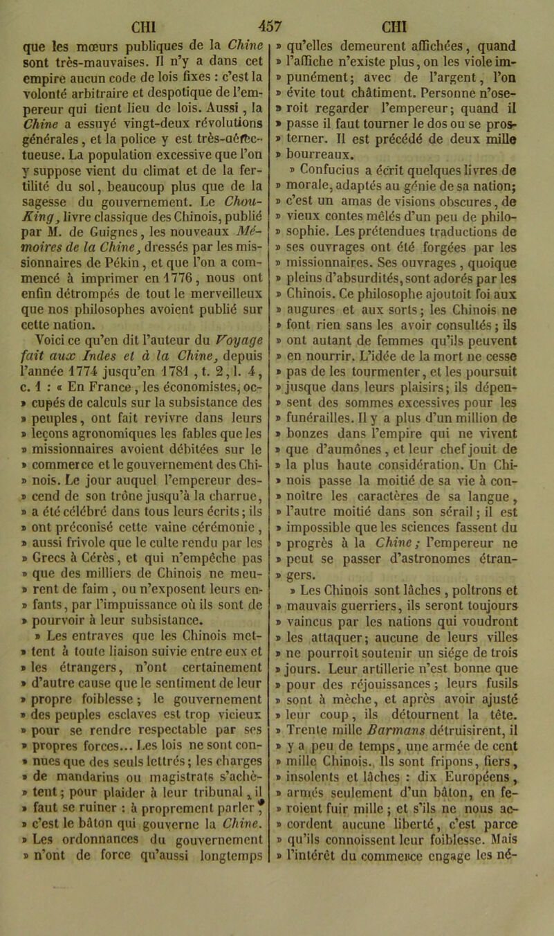 que les mœurs publiques de la Chine sont très-mauvaises. Il n’y a dans cet empire aucun code de lois fixes : c’est la volonté arbitraire et despotique de l’em- pereur qui tient lieu de lois. Aussi, la Chine a essuyé vingt-deux révolutions générales, et la police y est très-aéftC tueuse. La population excessive que l’on y suppose vient du climat et de la fer- tilité du sol, beaucoup plus que de la sagesse du gouvernement. Le Chou- King, livre classique des Chinois, publié par M. de Guignes, les nouveaux Mé- moires de la Chine, dressés par les mis- sionnaires de Pékin, cl que l’on a com- mencé à imprimer en 1776, nous ont enfin détrompés de tout le merveilleux que nos philosophes avoient publié sur cette nation. Voici ce qu’en dit l’auteur du Voyage fait aux Indes et à la Chine, depuis l’année 1774 jusqu’en 1781 , t. 2,1. 4, c. 1 : « En France , les économistes, oc- » cupés de calculs sur la subsistance des * peuples, ont fait revivre dans leurs » leçons agronomiques les fables que les » missionnaires avoient débitées sur le » commerce et le gouvernement des Chi- » nois. Le jour auquel l’empereur des- * cend de son trône jusqu’à la charrue, » a été célébré dans tous leurs écrits ; ils » ont préconisé cette vaine cérémonie, » aussi frivole que le culte rendu par les B Grecs à Gérés, et qui n’empêche pas » que des milliers de Chinois ne meu- B rent de faim , ou n’exposent leurs en- B fants, par l’impuissance où ils sont de B pourvoir à leur subsistance. B Les entraves que les Chinois met- > tent à toute liaison suivie entre eux et B les étrangers, n’ont certainement B d’autre cause que le sentiment de leur B propre foi blesse ; le gouvernement * des peuples esclaves est trop vicieux » pour se rendre respectable par ses » propres forces... Les lois ncsontcon- B nues que des seuls lettrés ; les charges B de mandarins ou magistrats s’achc- B tent ; pour plaider à leur tribunal ^ il B faut se ruiner : à proprement parler f B c’est le bâton qui gouverne la Chine. B Les ordonnances du gouvernement B n’ont de force qu’aussi longtemps B qu’elles demeurent affichées, quand B l’affiche n’existe plus,on les violeim- » punément; avec de l’argent, l’on B évite tout châtiment. Personne n’ose- » roit regarder l’empereur; quand il • passe il faut tourner le dos ou se pros- B terner. Il est précédé de deux mille B bourreaux. B Confucius a écrit quelques livres de B morale, adaptés au génie de sa nation; B c’est un amas de visions obscures, de B vieux contes mêlés d’un peu de philo- B Sophie. Les prétendues traductions de B ses ouvrages ont été forgées par les B missionnaires. Ses ouvrages , quoique B pleins d’absurdités, sont adorés par les B Chinois. Ce philosophe ajoutoit foi aux B augures et aux sorts ; les Chinois ne B font rien sans les avoir consultés ; ils B ont autant de femmes qu’ils peuvent B en nourrir. L’idée de la mort ne cesse B pas de les tourmenter, et les poursuit B jusque dans leurs plaisirs; ils dépen- B sent des sommes excessives pour les B funérailles. Il y a plus d’un million de B bonzes dans l’empire qui ne vivent B que d’aumônes, et leur chef jouit de B la plus haute considération. Un Chi- B nois passe la moitié de sa vie à con- B noîlre les caractères de sa langue, B l’autre moitié dans son sérail ; il est B impossible que les sciences fassent du B progrès à la Chine ; l’empereur ne B peut se passer d’astronomes étran- B gers. B Les Chinois sont lâches, poltrons et B mauvais guerriers, ils seront toujours B vaincus par les nations qui voudront B les attaquer; aucune de leurs villes B ne pourroit soutenir un siège de trois B jours. Leur artillerie n’est bonne que B pour des réjouissances ; leurs fusils B sont à mèche, et après avoir ajuste B leur coup, ils détournent la tête. B Trente mille Barmans détruisirent, il B y a peu de temps, une armée de cent B mille Chinois., Ils sont fripons, fiers, B insolents cl lâches : dix Européens, B armés seulement d’un bâton, en fe- B roient fuir mille ; et s’ils ne nous ac- B cordent aucune liberté, c’est parce B qu’ils connoissent leur foiblesse. Mais B l’intérêt du commence engage les né-