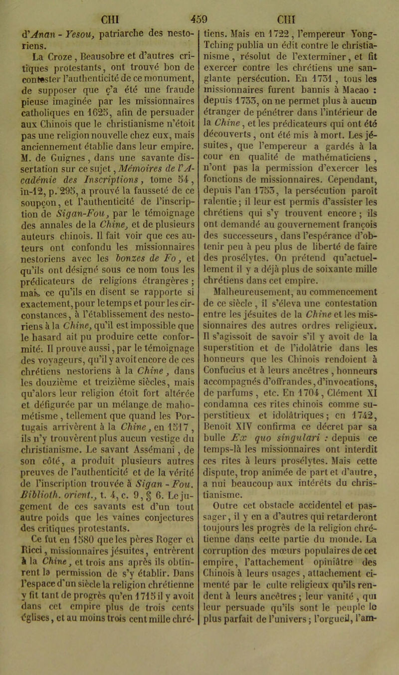 à'Anan - Yesou, patriarche des nesto- riens. La Croze, Beausobre et d’autres cri- tiques protestants, ont trouvé bon de contester l’authenticité de ce monument, de supposer que c’a été une fraude pieuse imaginée par les missionnaires catholiques en 1625, afin de persuader aux Chinois que le christianisme n’étoit pas une religion nouvelle chez eux, mais anciennement établie dans leur empire. M. de Guignes, dans une savante dis- sertation sur ce sujet, Mémoires de VA- cadémie des Inscriplions, tome 5-i, in-12, p. 295, a prouvé la fausseté de ce soupçon, et l’authenticité de l’inscrip- tion de Sigan-Fou, par le témoignage des annales de la Chme, et de plusieurs auteurs chinois. 11 fait voir que ces au- teurs ont confondu les missionnaires nestoriens avec les bonzes de Fo, et qu’ils ont désigné sous ce nom tous les prédicateurs de religions étrangères ; maib ce qu’ils en disent se rapporte si exactement, pour le temps et pour les cir- constances, à l’établissement des nesto- riens à la Chine, qu’il est impossible que le hasard ait pu produire cette confor- mité; Il prouve aussi, par le témoignage des voyageurs, qu’il y avoit encore de ces chrétiens nestoriens à la Chine, dans les douzième et treizième siècles, mais qu’alors leur religion étoit fort altérée et défigurée par un mélange de maho- métisme , tellement que quand les Por- tugais arrivèrent à la Chine, en 1517 , ils n’y trouvèrent plus aucun vestige du christianisme. Le savant Assémani, de son côté, a produit plusieurs autres preuves de l’authenticité et de la vérité de l’inscription trouvée à Sigan - Fou. Biblioth. orient., t. 4, c. 9,§ 6. Le ju- gement de ces savants est d’un tout autre poids que les vaines conjectures des critiques protestants. Ce fut en 1580 que les pères Roger et Ricci, missionnaires jésuites, entrèrent à la Chine, et trois ans après ils obtin- rent la permission de s’y établir. Dans l’espace d'un siècle la religion chrétienne y fit tant de progrès qu’en 1715 il y avoit dans cet empire plus de trois cents églises, et au moins trois cent mille chré- tiens. Mais en 1722 , l’empereur Yong- Tching publia un édit contre le christia- nisme , résolut de l’exterminer, et fit exercer contre les chrétiens une san- glante persécution. En 1731 , tous les missionnaires furent bannis à Macao : depuis 1733, on ne permet plus à aucun étranger de pénétrer dans l’intérieur de la Chine, et les prédicateurs qui ont été découverts , ont été mis à mort. Les jé- suites, que l’empereur a gardés à la cour en qualité de mathématiciens , n’ont pas la permission d’exercer les fonctions de missionnaires. Cependant, depuis l’an 1753, la persécution paroît ralentie ; il leur est permis d’assister les chrétiens qui s’y trouvent encore ; ils ont demandé au gouvernement françois des successeurs, dans l’espérance d’ob- tenir peu à peu plus de liberté de faire des prosélytes. On prétend qu’actuel- lement il y a déjà plus de soixante mille chrétiens dans cet empire. Malheureusement, au commencement de ce siècle, il s’éleva une contestation entre les jésuites de la Chine elles mis- sionnaires des autres ordres religieux. Il s’agissoit de savoir s’il y avoit de la superstition et de l’idolâtrie dans les honneurs que les Chinois rendoient à Confucius et à leurs ancêtres , honneurs accompagnés d’offrandes,d’invocations, de parfums , etc. En 1704, Clément XI condamna ces rites chinois comme su- perstitieux et idolûtriques ; en 1742, Benoît XIV confirma ce décret par sa bulle Fæ quo singnlari : depuis ce temps-là les missionnaires ont interdit ces rites à leurs prosélytes. Mais cette dispute, trop animée de part et d’autre, a nui beaucoup aux intérêts du chris- tianisme. Outre cet obstacle accidentel et pas- sager, il y en a d’autres qui retarderont toujours les progrès de la religion chré- tienne dans celte partie du monde. La corruption des mœurs populaires de cet empire, l’attachement opiniâtre des Chinois à leurs usages, attachement ci- menté par le culte religieux qu’ils ren- dent à leurs ancêtres ; leur vanité , qui leur persuade qu’ils sont le peuple lo plus parfait de l’univers ; l’orgueil, l’am-