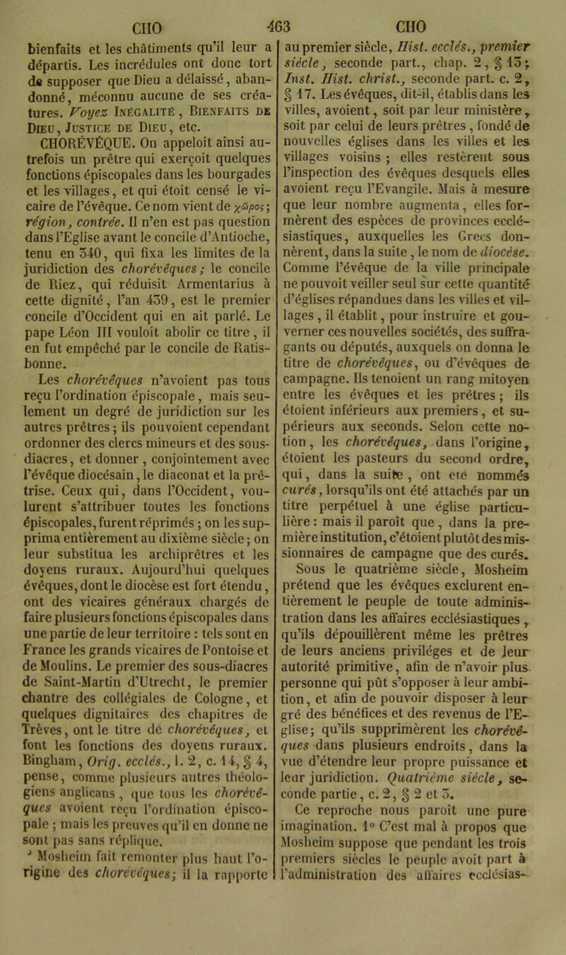 bienfaits et les châtiments qu’il leur a départis. Les inerédules ont donc tort d« supposer que Dieu a délaissé, aban- donné, méconnu aucune de ses créa- tures. Voyez Inégalité , Bienfaits de Dieu, Justice de Dieu, etc. CHORÉVÊQUE. On appeloit ainsi au- trefois un prêtre qui exerçoit quelques fonctions épiscopales dans les bourgades et les villages, et qui étoit censé le vi- caire de l’évêque. Ce nom vient de ; région, contrée. Il n’en est pas question dans l’Eglise avant le concile d’Antioche, tenu en 540, qui fixa les limites de la juridiction des chorévêques ; le concile de Riez, qui réduisit Armentarius à cette dignité, l’an 459, est le premier concile d’Occident qui en ait parlé. Le pape Léon III vouloit abolir ce titre , il en fut empêché par le concile de Ratis- bonne. Les chorévêques n’avoicnt pas tous reçu l’ordination épiscopale, mais seu- lement un degré de juridiction sur les autres prêtres; ils pouvoient cependant ordonner des clercs mineurs et des sous- diacres , et donner , conjointement avec l’évêque diocésain, le diaconat et la prê- trise. Ceux qui, dans l’Occident, vou- lurent s’attribuer toutes les fonctions épiscopales, furent réprimés ; on les sup- prima entièrement au dixième siècle ; on leur substitua les arcbiprêtres et les doyens ruraux. Aujourd’hui quelques évêques, dont le diocèse est fort étendu, ont des vicaires généraux chargés de faire plusieurs fonctions épiscopales dans une partie de leur territoire : tels sont en France les grands vicaires de Pontoise et de Moulins. Le premier des sous-diacres de Saint-Martin d’Utrecht, le premier chantre des collégiales de Cologne, et quelques dignitaires des chapitres de Trêves, ont le titre dé chorévêques, et font les fonctions des doyens ruraux. Bingham, Orig. ecclés., 1. 2, c. 14, § 4, pense, comme plusieurs autres théolo- giens anglicans, que tous les chorévê- ques avoient reçu l’ordination épisco- pale ; mais les preuves qu’il en donne ne sont pas sans réplique. ' Mosheim fait remonter plus haut l’o- rigine des chorévêques-, il la rapporte au premier siècle, Hist. ecclés., premier siècle, seconde part., cliap. 2, §15; Inst. Ilist. christ., seconde part. c. 2, § 17. Les évêques, dit-il, établis dans le» villes, avoient, soit par leur ministère, soit par celui de leurs prêtres, fondé de nouvelles églises dans les villes et les villages voisins ; elles restèrent sous l’inspection des évêques desquels elles avoient reçu l’Evangile. Mais à mesure que leur nombre augmenta, elles for- mèrent des espèces de provinces ecclé- siastiques, auxquelles les Grecs don- nèrent, dans la suite, le nom de diocèse. Comme l’évêque de la ville principale ne pouvoit veiller seul sur cette quantité d’églises répandues dans les villes et vil- lages , il établit, pour instruire et gou- verner ces nouvelles sociétés, des sulFra- gants ou députés, auxquels on donna le titre de chorévêques, ou d’évêques de campagne. Ils tenoient un rang mitoyen entre les évêques et les prêtres ; ils étoient inférieurs aux premiers, et su- périeurs aux seconds. Selon cette no- tion, les chorévêques, ddim l’origine, étoient les pasteurs du second ordre, qui, dans la suite , ont eié nommés curés, lorsqu’ils ont été attachés par un titre perpétuel à une église particu- lière : mais il paroît que , dans la pre- mière institution, c’étoient plutôt des mis- sionnaires de campagne que des curés. Sous le quatrième siècle, Mosheim prétend que les évêques exclurent en- tièrement le peuple de toute adminis- tration dans les affaires ecclésiastiques , qu’ils dépouillèrent même les prêtres de leurs anciens privilèges et de leur autorité primitive, afin de n’avoir plus personne qui pût s’opposer à leur ambi- tion, et afin de pouvoir disposer à leur gré des bénéfices et des revenus de l’E- glise; qu’ils supprimèrent les chorévê- ques dans plusieurs endroits, dans la vue d’étendre leur propre puissance et leur juridiction. Quatrième siècle, se- conde partie, c. 2, § 2 et 5. Ce reproche nous paroit une pure imagination. I® C’est mal à propos que .Mosheim suppose que pendant les trois premiers siècles le peuple avoit part à l’administration des affaires ecclésias-