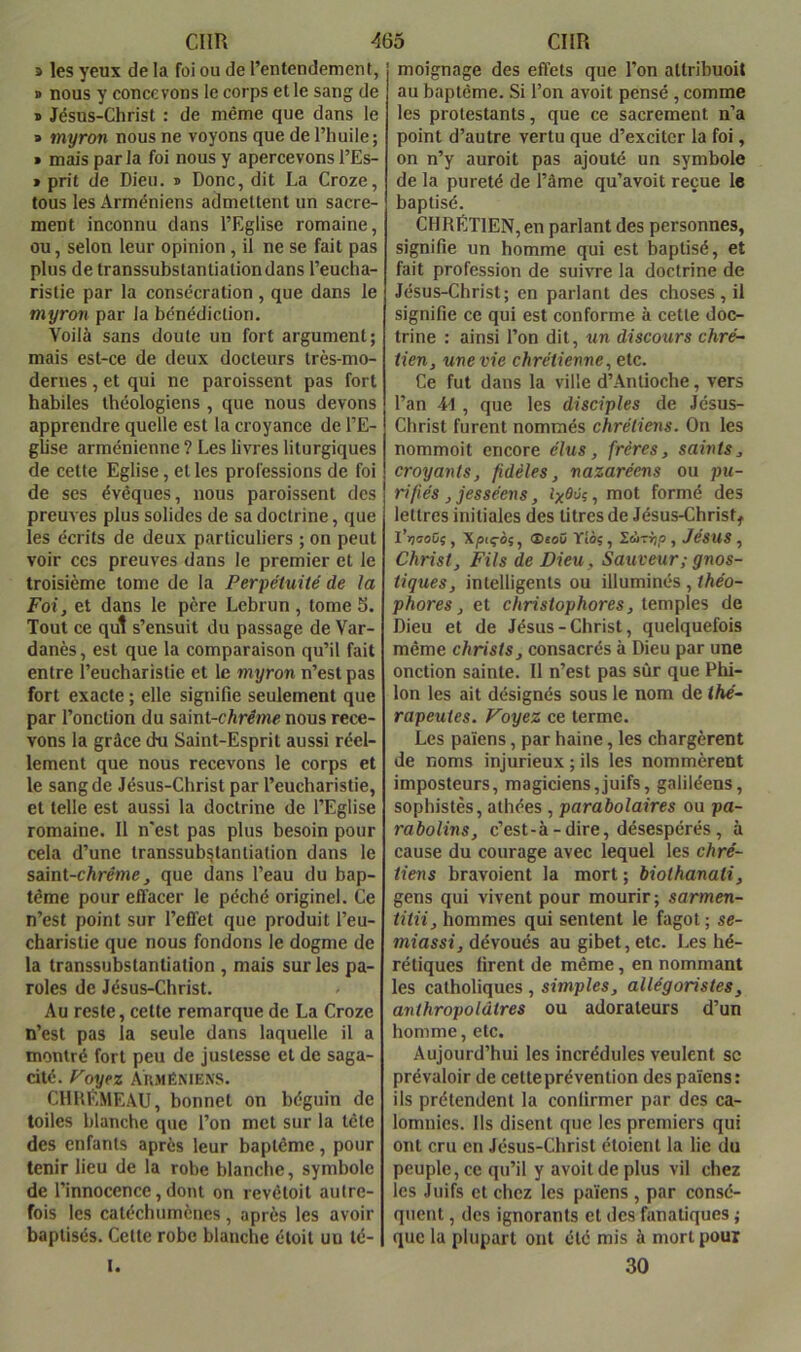 » les yeux de la foi ou de l’entendement, » nous y concevons le corps et le sang de » Jésus-Christ : de même que dans le » myron nous ne voyons que de l’huile; » mais parla foi nous y apercevons l’Es- 1 prit de Dieu. ® Donc, dit La Croze, tous les Arméniens admettent un sacre- ment inconnu dans l’Eglise romaine, ou, selon leur opinion, il ne se fait pas plus de transsubstantiation dans l’eucha- ristie par la consécration , que dans le myron par la bénédiction. Voilà sans doute un fort argument; mais est-ce de deux docteurs très-mo- dernes , et qui ne paroissent pas fort habiles théologiens , que nous devons apprendre quelle est la croyance de l’E- glise arménienne ? Les livres liturgiques de cette Eglise, et les professions de foi de ses évêques, nous paroissent des preuves plus solides de sa doctrine, que les écrits de deux particuliers ; on peut voir CCS preuves dans le premier et le troisième tome de la Perpétuité de la Foi, et dans le père Lebrun, tome5. Tout ce qui s’ensuit du passage de Var- danès, est que la comparaison qu’il fait entre l’eucharistie et le myron n’est pas fort exacte ; elle signifie seulement que par fonction du saint-càrémc nous rece- vons la grâce du Saint-Esprit aussi réel- lement que nous recevons le corps et le sang de Jésus-Christ par l’eucharistie, et telle est aussi la doctrine de l’Eglise romaine. 11 n'est pas plus besoin pour cela d’une transsubstantiation dans le saint-cArémeque dans l’eau du bap- tême pour efl'acer le péché originel. Ce n’est point sur l’effet que produit l’eu- charistie que nous fondons le dogme de la transsubstantiation , mais sur les pa- roles de Jésus-Christ. Au reste, cette remarque de La Croze n’est pas la seule dans laquelle il a montré fort peu de justesse et de saga- cité. royez Arméniens. CHHEmEâU, bonnet on béguin de toiles blanche que l’on met sur la tête des enfants après leur baptême, pour tenir lieu de la robe blanche, symbole de l’innocence, dont on revétoit autre- fois les catéchumènes, après les avoir baptisés. Cette robe blanche étoit un té- I. moignage des effets que l’on attribuoit au baptême. Si l’on avoit pensé, comme les protestants, que ce sacrement n’a point d’autre vertu que d’exciter la foi, on n’y auroit pas ajouté un symbole de la pureté de fâme qu’avoit reçue le baptisé. CHRETIEN, en parlant des personnes, signifie un homme qui est baptisé, et fait profession de suivre la doctrine de Jésus-Christ; en parlant des choses, il signifie ce qui est conforme à cette doc- trine : ainsi l’on dit, un discours chré- tien, une vie chrétienne, etc. Ce fut dans la ville d’Antioche, vers l’an M , que les disciples de Jésus- Christ furent nommés chrétiens. On les nommoit encore élus, frères, saints, croyants, fidèles, nazaréens ou pu- rifiés ,jesséens, ixéûi, mot formé des lettres initiales des litres de Jésus-Christ, l’ijffoCç , X/siçèî, ®«o0 Tîôç , lÙTvtp , Jésus , Christ, Fils de Dieu, Sauveur; gnos- tiques, intelligents ou illuminés , théo- phores, et christophores, temples de Dieu et de Jésus-Christ, quelquefois même christs, consacrés à Dieu par une onction sainte. Il n’est pas sûr que Phi- Ion les ait désignés sous le nom de thé- rapeutes. Foyez ce terme. Les païens, par haine, les chargèrent de noms injurieux ; ils les nommèrent imposteurs, magiciens,juifs, galiléens, sophistes, athées , parabolaires ou pa- rabolins, c’est-à-dire, désespérés, à cause du courage avec lequel les chré- tiens bravoient la mort ; biothanati, gens qui vivent pour mourir; sarmen- titii, hommes qui sentent le fagot ; se- miassi, dévoués au gibet, etc. Les hé- rétiques firent de même, en nommant les catholiques , simples, allégoristes, anthropolàlres ou adorateurs d’un homme, etc. Aujourd’hui les incrédules veulent sc prévaloir de celle prévention des païens: ils prétendent la confirmer par des ca- lomnies. Ils disent que les premiers qui ont cru en Jésus-Christ éloienl la lie du peuple, ce qu’il y avoit de plus vil chez les Juifs et chez les païens , par consé- quent , des ignorants et des fanatiques ; que la plupart ont été mis à mort pour 30