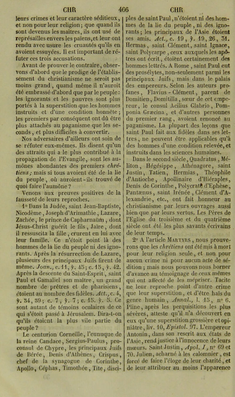 leurs crimes et leur caractère séditieux, et non pour leur religion ; que quand ils sont devenus les maîtres, ils ont usé de représailles envers les païens,et leur ont rendu avec usure les cruautés qu’ils en avoient essuyées. Il est important de ré- futer ces trois accusations. Avant de prouver le contraire, obser- vons d’abord que le prodige de l’établis- sement du christianisme ne seroit pas moins grand, quand même il n’auroit été embrassé d’abord que par le peuple : les ignorants et les pauvres sont plus portés à la superstition que les hommes instruits et d’une condition honnête ; les premiers par conséquent ont dû être plus attachés au paganisme que les se- conds , et plus difficiles à convertir. Nos adversaires d’ailleurs ont soin de se réfuter eux-mêmes. Ils disent qu’un des attraits qui a le plus contribué à la propagation de l’Evangile, sont les au- mônes abondantes des premiers chré- tiens; mais si tous avoient été de la lie du peuple, où auroient-ils trouvé de quoi faire l’aumône ? Venons aux preuves positives de la fausseté de leurs reproches. l» Dans la Judée, saint Jean-Baptiste, Nicodème, Joseph d’Arimalhie, Lazare, Zachée, le prince de Capharnaürti, dont Jésus-Christ guérit le lils , Jaïre, dont il ressuscita la fille, crurent en lui avec leur famille. Ce n’étoit point là des hommes de la lie du peuple ni des igno- rants. Après la résurrection de Lazare, plusieurs des principaux Juifs firent de même. Joan., c. Jl, ÿ. 46; c. J5, 42. Après la descente du Saint-Esprit, saint Paul et Gamaliel son maitre, un grand nombre de prêtres et de pharisiens, étoienl au nombre des fidèles. Ad., c. 4, y. 34, 39; c. 7, jt. 7; c. J6. ji-. 6. Ce sont autant de témoins oculaires de ce qui s’étoit passé à Jérusalem. Dira-t-on qu’ils étoient la plus vile partie du peuple? Le centurion Corneille, l’eunuque de la reine Candace, Sergius-Paulus, pro- consul de Chypre, les principaux Juifs de Béréc, Denis d’Athènes, Ci ispus , chef de la synagogue de Corinthe, Apollo, Céphas, Timothée, Tite, disci- ples de saint Paul ,n’étoient ni des hom- mes de la lie du peuple, ni des igno- rants; les principaux de l’Asie étoient ses amis. Ad., c. 19, f. 19,26, 31. Ilermas , saint Clément, saint Ignace, saint Polycarpe , ceux auxquels les apô- tres ont écrit, étoient certainement des hommes lettrés. A Rome, saint Paul eut des prosélytes, non-seulement parmi les principaux Juifs, mais dans le palais des empereurs. Selon les auteurs pro- fanes , Flavius - Clément, parent de Domitien, Domitilla, sœur de cet empe- reur, le consul Acilius Glabrio, Pom- ponia Græcina, et d’autres personnes du premier rang, avoient renoncé au paganisme. La plupart des leçons que saint Paul fait aux fidèles dans ses let- tres , no peuvent être applicables qu’à des hommes d’une condition relevée, et instruits dans les sciences humaines. Dans le second siècle, Quadratus , Mé- liton, Hégésippe, Athénagore, saint Justin, Tatlen, Ilermias, Théophile d’Antioche, Apollinaire d’illéraples, Denis de Corinthe, Polycratê d’Ephèse, Pantænus, saint Irénée , Clément d’A- lexandrie, etc., ont fait honneur au christianisme par leurs ouvrages aussi bien que par leurs vertus. Les Pères de l’Eglise du troisième et du quatrième siècle ont été les plus savants écrivains de leur temps. 2° A l’article Mautyrs , nous prouve- rons que les chrétiens ont été mis à mort pour leur religion seule, et non pour aucun crime ni pour aucun acte de sé- dition ; mais nous pouvons nous borner d’avance au témoignage de ceux mêmes qui ont affecté de les nié|)iiscr. Tacite ne leur reproche point d’autre crime que leur superstition, et d'être haïs du genre humain. Annal., 1. 16, n 6. Pline, après les perquisitions les plus sévères, atteste qu’il n’a découvert en eux qu’une superstition grossière et opi- niâtre, liv. iO,Epistol. 97. L’empereur Antonin, dans son rescrit aux états de l’Asie, rend justice à l’innocence de leurs mœurs. Saint Justin, Apol. I,\\° 69et 70. Julien, acharné à les calomnier, est forcé de faire l’éloge de leur charité, et de leur attribuer au moins l’apparence